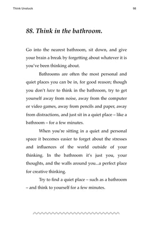 88. Think in the bathroom.
Go into the nearest bathroom, sit down, and give
your brain a break by forgetting about whatever it is
you’ve been thinking about.
! Bathrooms are often the most personal and
quiet places you can be in, for good reason; though
you don’t have to think in the bathroom, try to get
yourself away from noise, away from the computer
or video games, away from pencils and paper, away
from distractions, and just sit in a quiet place – like a
bathroom – for a few minutes.
! When you’re sitting in a quiet and personal
space it becomes easier to forget about the stresses
and inﬂuences of the world outside of your
thinking. In the bathroom it’s just you, your
thoughts, and the walls around you...a perfect place
for creative thinking.
! Try to ﬁnd a quiet place – such as a bathroom
– and think to yourself for a few minutes.
Think Unstuck ! ! 98
 
