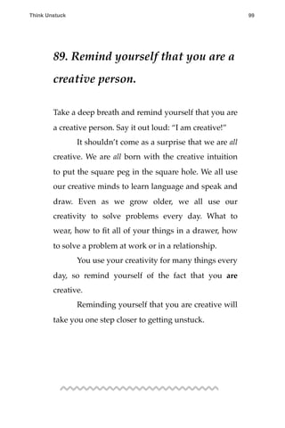 89. Remind yourself that you are a
creative person.
Take a deep breath and remind yourself that you are
a creative person. Say it out loud: “I am creative!”
! It shouldn’t come as a surprise that we are all
creative. We are all born with the creative intuition
to put the square peg in the square hole. We all use
our creative minds to learn language and speak and
draw. Even as we grow older, we all use our
creativity to solve problems every day. What to
wear, how to ﬁt all of your things in a drawer, how
to solve a problem at work or in a relationship.
! You use your creativity for many things every
day, so remind yourself of the fact that you are
creative.
! Reminding yourself that you are creative will
take you one step closer to getting unstuck.
Think Unstuck ! ! 99
 