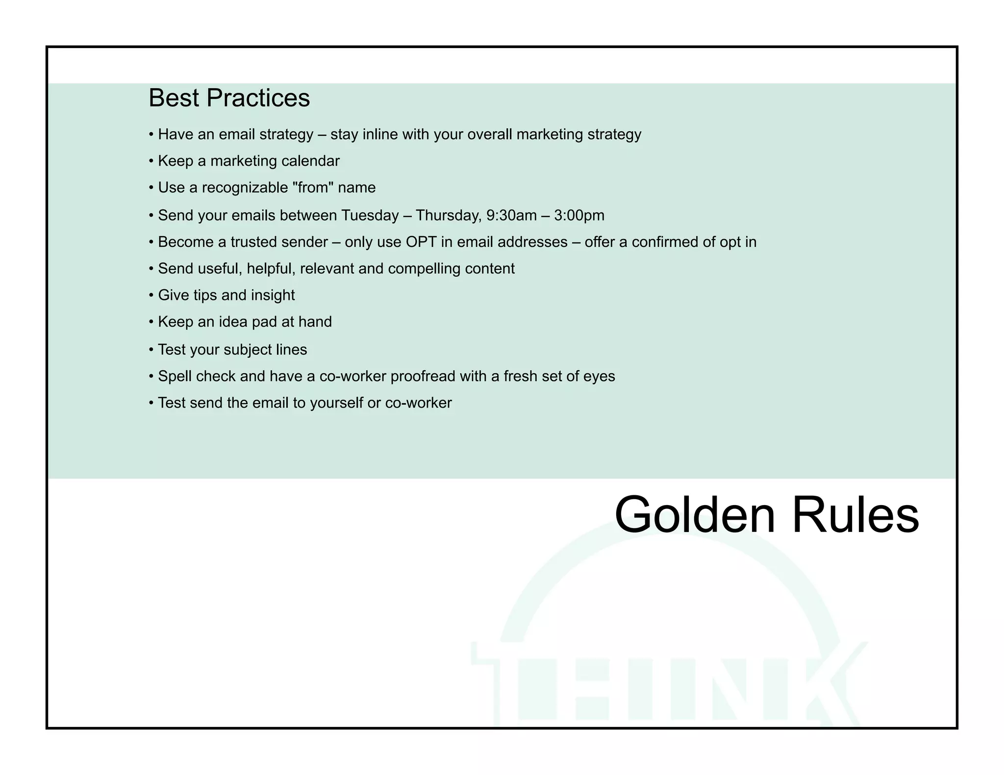 Best Practices
• Have an email strategy – stay inline with your overall marketing strategy
• Keep a marketing calendar
• Use a recognizable "from" name
• Send your emails between Tuesday – Thursday, 9:30am – 3:00pm
• Become a trusted sender – only use OPT in email addresses – offer a confirmed of opt in
• Send useful, helpful, relevant and compelling content
• Give tips and insight
• Keep an idea pad at hand
• Test your subject lines
• Spell check and have a co-worker proofread with a fresh set of eyes
• Test send the email to yourself or co-worker




                                                                      Golden Rules
 
