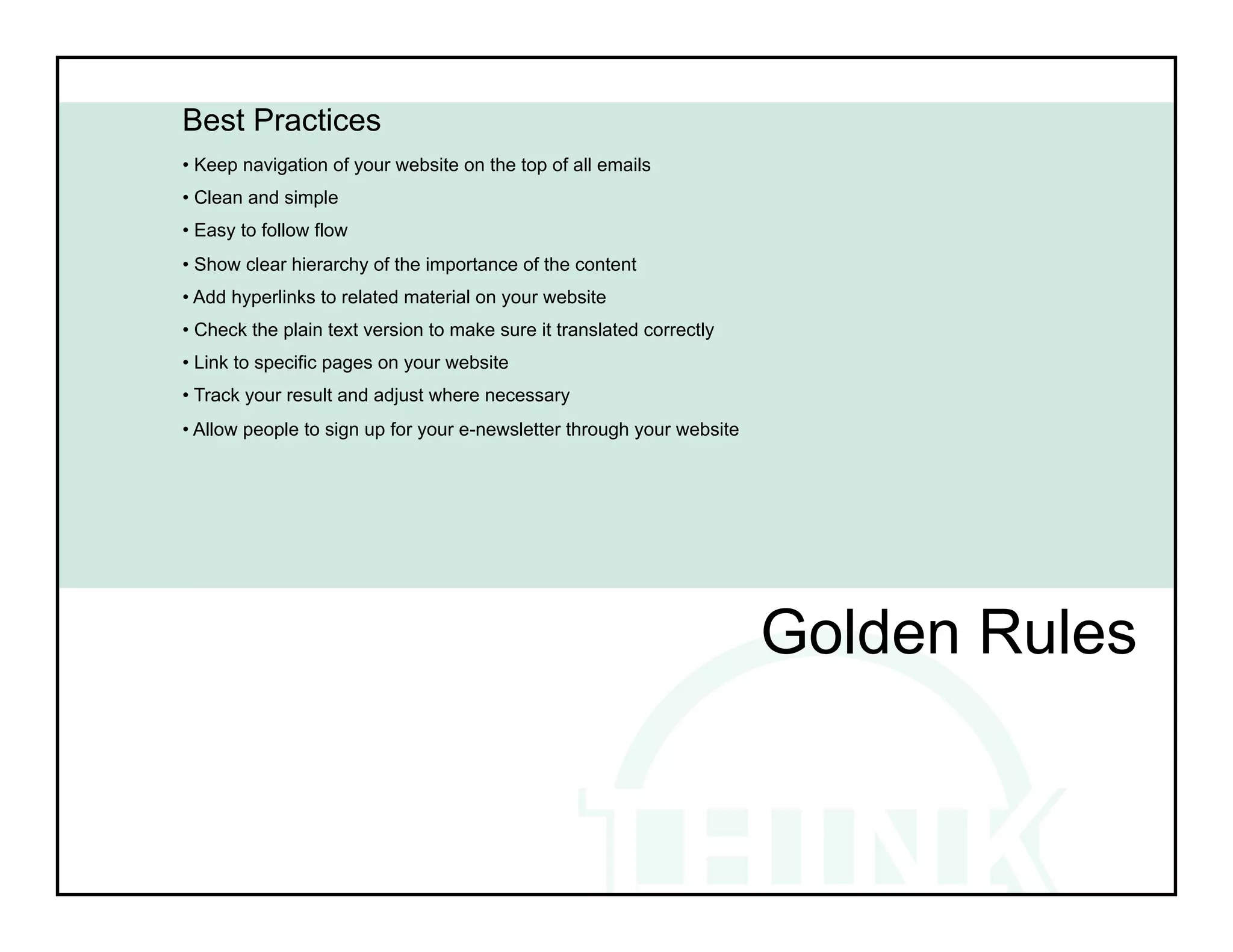 Best Practices
• Keep navigation of your website on the top of all emails
• Clean and simple
• Easy to follow flow
• Show clear hierarchy of the importance of the content
• Add hyperlinks to related material on your website
• Check the plain text version to make sure it translated correctly
• Link to specific pages on your website
• Track your result and adjust where necessary
• Allow people to sign up for your e-newsletter through your website




                                                                       Golden Rules
 