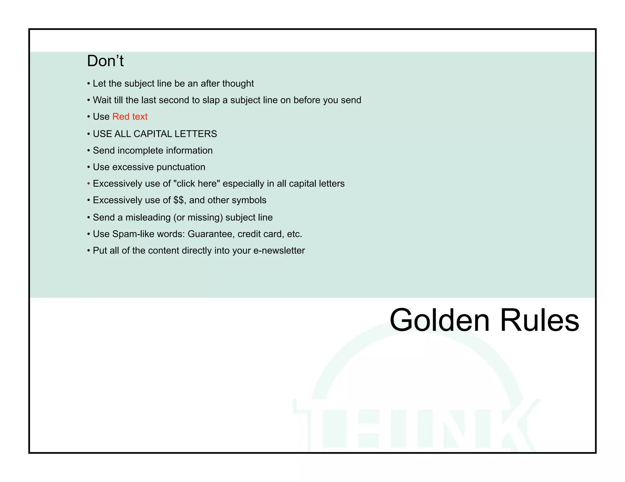 Don’t
• Let the subject line be an after thought
• Wait till the last second to slap a subject line on before you send
• Use Red text
• USE ALL CAPITAL LETTERS
• Send incomplete information
• Use excessive punctuation
• Excessively use of "click here" especially in all capital letters
• Excessively use of $$, and other symbols
• Send a misleading (or missing) subject line
• Use Spam-like words: Guarantee, credit card, etc.
• Put all of the content directly into your e-newsletter




                                                                        Golden Rules
 