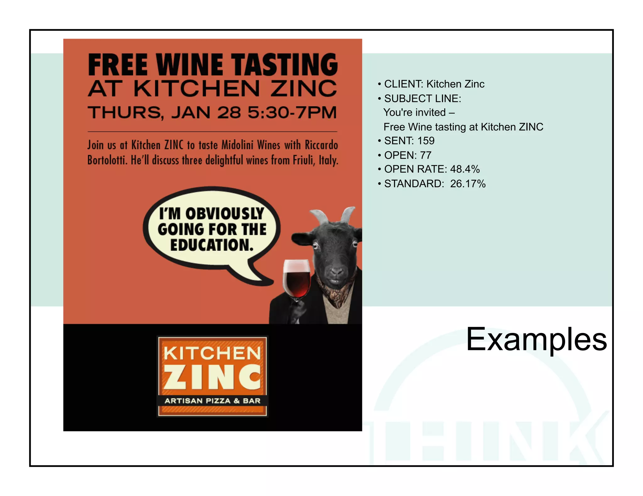 • CLIENT: Kitchen Zinc
• SUBJECT LINE:
  You're invited –
  Free Wine tasting at Kitchen ZINC
• SENT: 159
• OPEN: 77
• OPEN RATE: 48.4%
• STANDARD: 26.17%




!          !            !             !
!


                  Examples
 