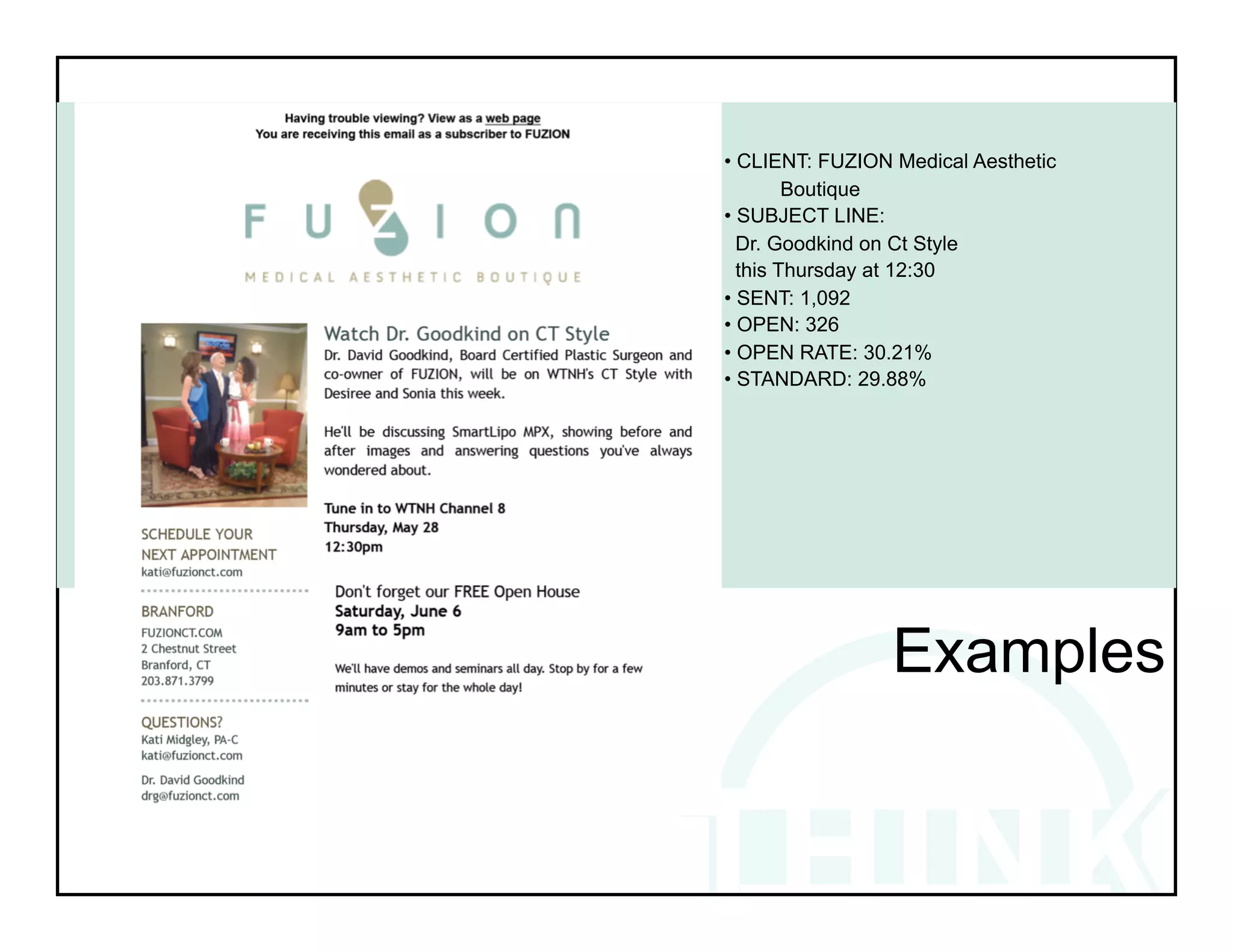 • CLIENT: FUZION Medical Aesthetic
        Boutique
• SUBJECT LINE:
  Dr. Goodkind on Ct Style
  this Thursday at 12:30
• SENT: 1,092
• OPEN: 326
• OPEN RATE: 30.21%
• STANDARD: 29.88%




!         !           !          !
!

                 Examples
 