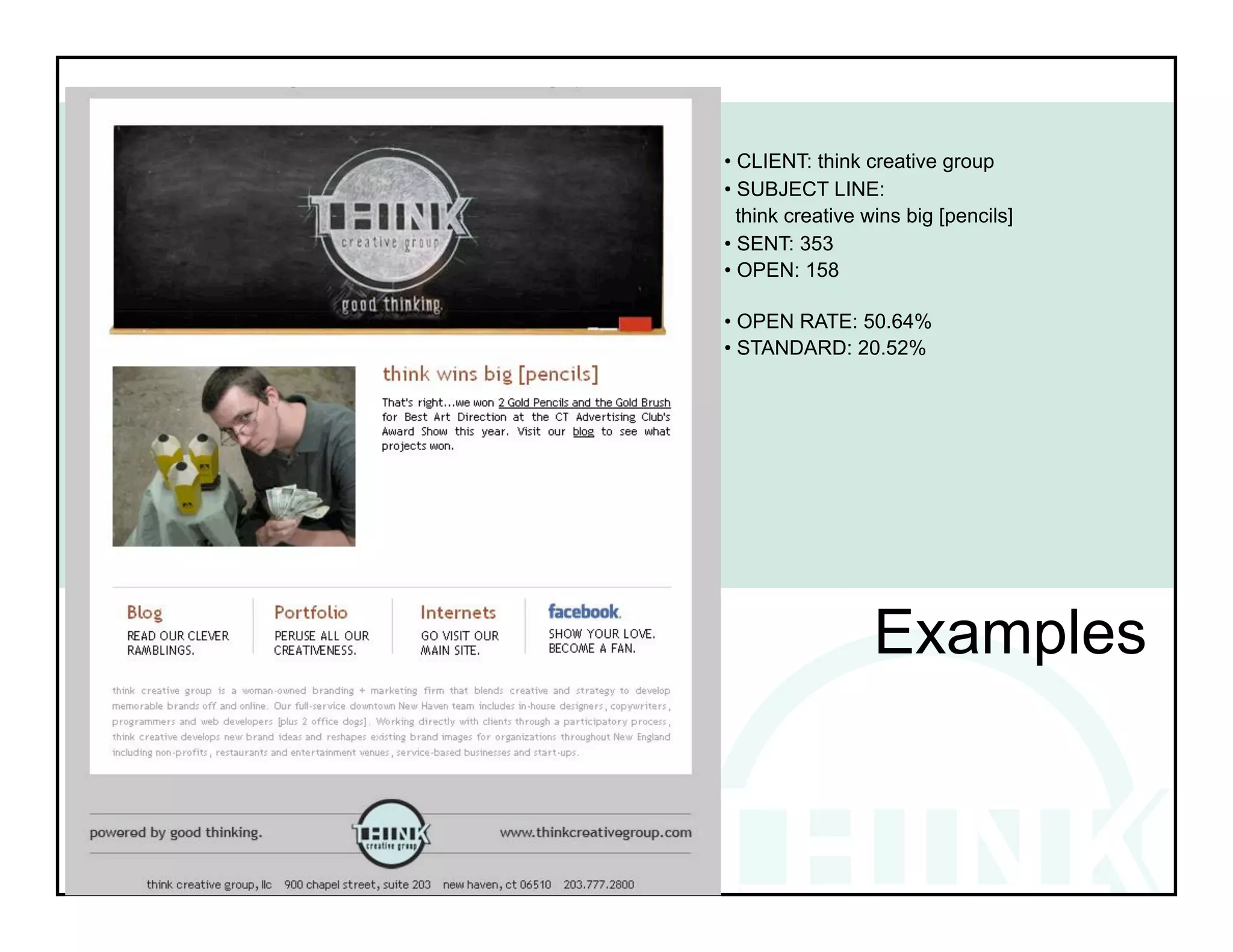 • CLIENT: think creative group
• SUBJECT LINE:
  think creative wins big [pencils]
• SENT: 353
• OPEN: 158

• OPEN RATE: 50.64%
• STANDARD: 20.52%




!            !            !           !
!




                  Examples
 