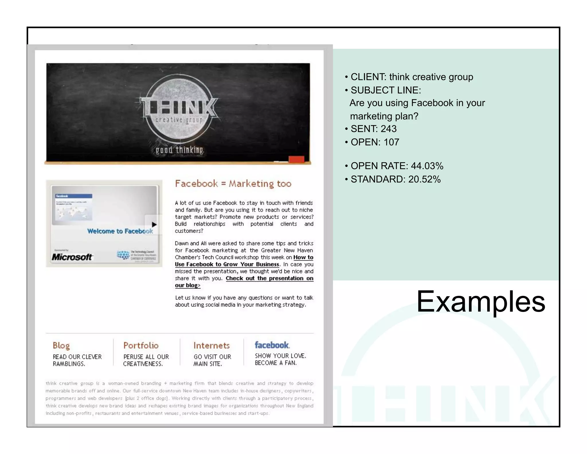 • CLIENT: think creative group
• SUBJECT LINE:
  Are you using Facebook in your
  marketing plan?
• SENT: 243
• OPEN: 107

• OPEN RATE: 44.03%
• STANDARD: 20.52%

!          !           !           !
!




                Examples
 