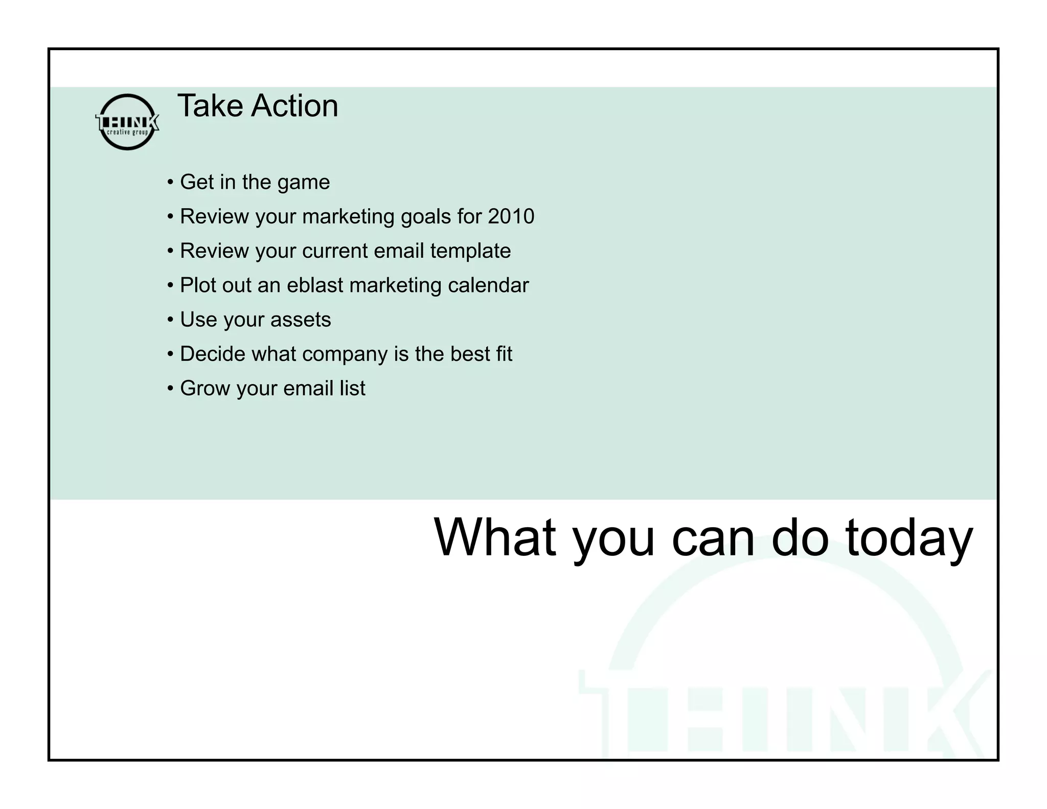 Take Action

• Get in the game
• Review your marketing goals for 2010
• Review your current email template
• Plot out an eblast marketing calendar
• Use your assets
• Decide what company is the best fit
• Grow your email list




                            What you can do today
 