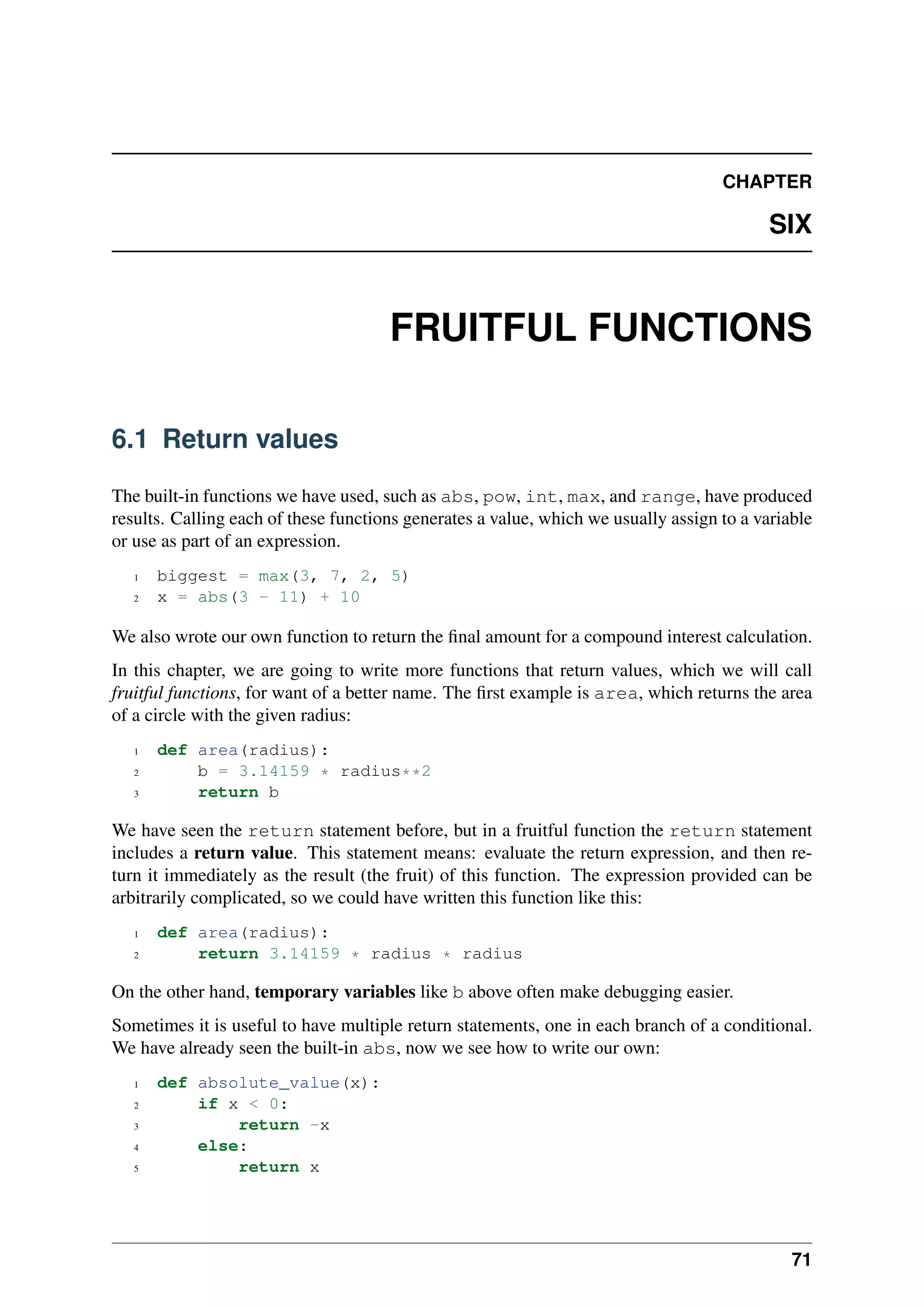 CHAPTER
SIX
FRUITFUL FUNCTIONS
6.1 Return values
The built-in functions we have used, such as abs, pow, int, max, and range, have produced
results. Calling each of these functions generates a value, which we usually assign to a variable
or use as part of an expression.
1 biggest = max(3, 7, 2, 5)
2 x = abs(3 - 11) + 10
We also wrote our own function to return the final amount for a compound interest calculation.
In this chapter, we are going to write more functions that return values, which we will call
fruitful functions, for want of a better name. The first example is area, which returns the area
of a circle with the given radius:
1 def area(radius):
2 b = 3.14159 * radius**2
3 return b
We have seen the return statement before, but in a fruitful function the return statement
includes a return value. This statement means: evaluate the return expression, and then re-
turn it immediately as the result (the fruit) of this function. The expression provided can be
arbitrarily complicated, so we could have written this function like this:
1 def area(radius):
2 return 3.14159 * radius * radius
On the other hand, temporary variables like b above often make debugging easier.
Sometimes it is useful to have multiple return statements, one in each branch of a conditional.
We have already seen the built-in abs, now we see how to write our own:
1 def absolute_value(x):
2 if x < 0:
3 return -x
4 else:
5 return x
71
 