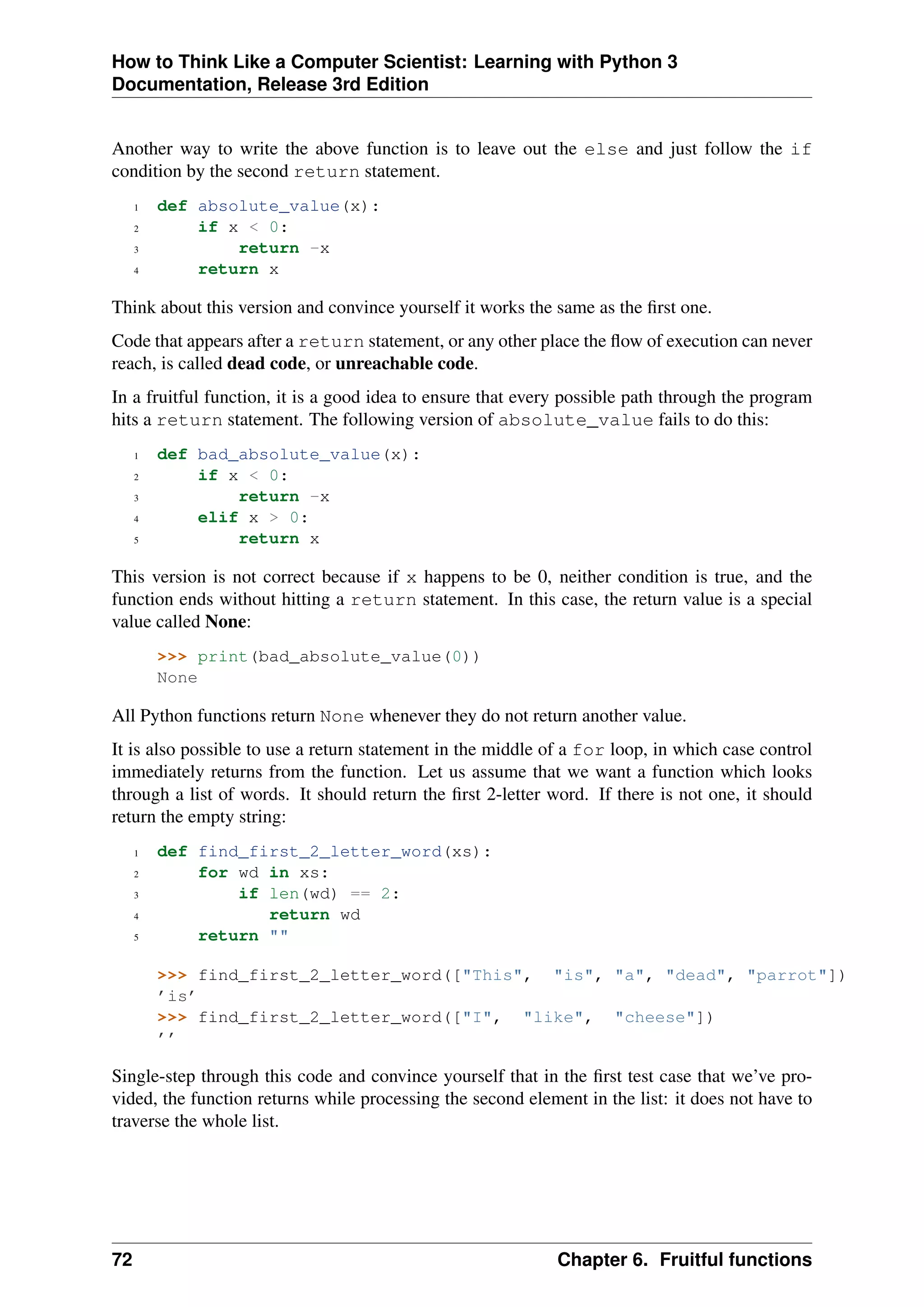 How to Think Like a Computer Scientist: Learning with Python 3
Documentation, Release 3rd Edition
Another way to write the above function is to leave out the else and just follow the if
condition by the second return statement.
1 def absolute_value(x):
2 if x < 0:
3 return -x
4 return x
Think about this version and convince yourself it works the same as the first one.
Code that appears after a return statement, or any other place the flow of execution can never
reach, is called dead code, or unreachable code.
In a fruitful function, it is a good idea to ensure that every possible path through the program
hits a return statement. The following version of absolute_value fails to do this:
1 def bad_absolute_value(x):
2 if x < 0:
3 return -x
4 elif x > 0:
5 return x
This version is not correct because if x happens to be 0, neither condition is true, and the
function ends without hitting a return statement. In this case, the return value is a special
value called None:
>>> print(bad_absolute_value(0))
None
All Python functions return None whenever they do not return another value.
It is also possible to use a return statement in the middle of a for loop, in which case control
immediately returns from the function. Let us assume that we want a function which looks
through a list of words. It should return the first 2-letter word. If there is not one, it should
return the empty string:
1 def find_first_2_letter_word(xs):
2 for wd in xs:
3 if len(wd) == 2:
4 return wd
5 return ""
>>> find_first_2_letter_word(["This", "is", "a", "dead", "parrot"])
’is’
>>> find_first_2_letter_word(["I", "like", "cheese"])
’’
Single-step through this code and convince yourself that in the first test case that we’ve pro-
vided, the function returns while processing the second element in the list: it does not have to
traverse the whole list.
72 Chapter 6. Fruitful functions
 