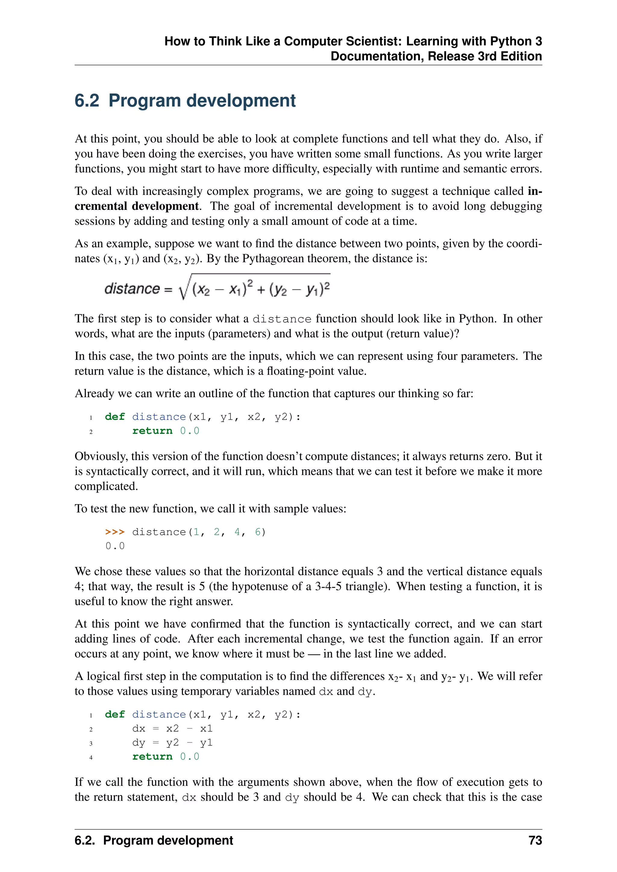 How to Think Like a Computer Scientist: Learning with Python 3
Documentation, Release 3rd Edition
6.2 Program development
At this point, you should be able to look at complete functions and tell what they do. Also, if
you have been doing the exercises, you have written some small functions. As you write larger
functions, you might start to have more difficulty, especially with runtime and semantic errors.
To deal with increasingly complex programs, we are going to suggest a technique called in-
cremental development. The goal of incremental development is to avoid long debugging
sessions by adding and testing only a small amount of code at a time.
As an example, suppose we want to find the distance between two points, given by the coordi-
nates (x1, y1) and (x2, y2). By the Pythagorean theorem, the distance is:
The first step is to consider what a distance function should look like in Python. In other
words, what are the inputs (parameters) and what is the output (return value)?
In this case, the two points are the inputs, which we can represent using four parameters. The
return value is the distance, which is a floating-point value.
Already we can write an outline of the function that captures our thinking so far:
1 def distance(x1, y1, x2, y2):
2 return 0.0
Obviously, this version of the function doesn’t compute distances; it always returns zero. But it
is syntactically correct, and it will run, which means that we can test it before we make it more
complicated.
To test the new function, we call it with sample values:
>>> distance(1, 2, 4, 6)
0.0
We chose these values so that the horizontal distance equals 3 and the vertical distance equals
4; that way, the result is 5 (the hypotenuse of a 3-4-5 triangle). When testing a function, it is
useful to know the right answer.
At this point we have confirmed that the function is syntactically correct, and we can start
adding lines of code. After each incremental change, we test the function again. If an error
occurs at any point, we know where it must be — in the last line we added.
A logical first step in the computation is to find the differences x2- x1 and y2- y1. We will refer
to those values using temporary variables named dx and dy.
1 def distance(x1, y1, x2, y2):
2 dx = x2 - x1
3 dy = y2 - y1
4 return 0.0
If we call the function with the arguments shown above, when the flow of execution gets to
the return statement, dx should be 3 and dy should be 4. We can check that this is the case
6.2. Program development 73
 