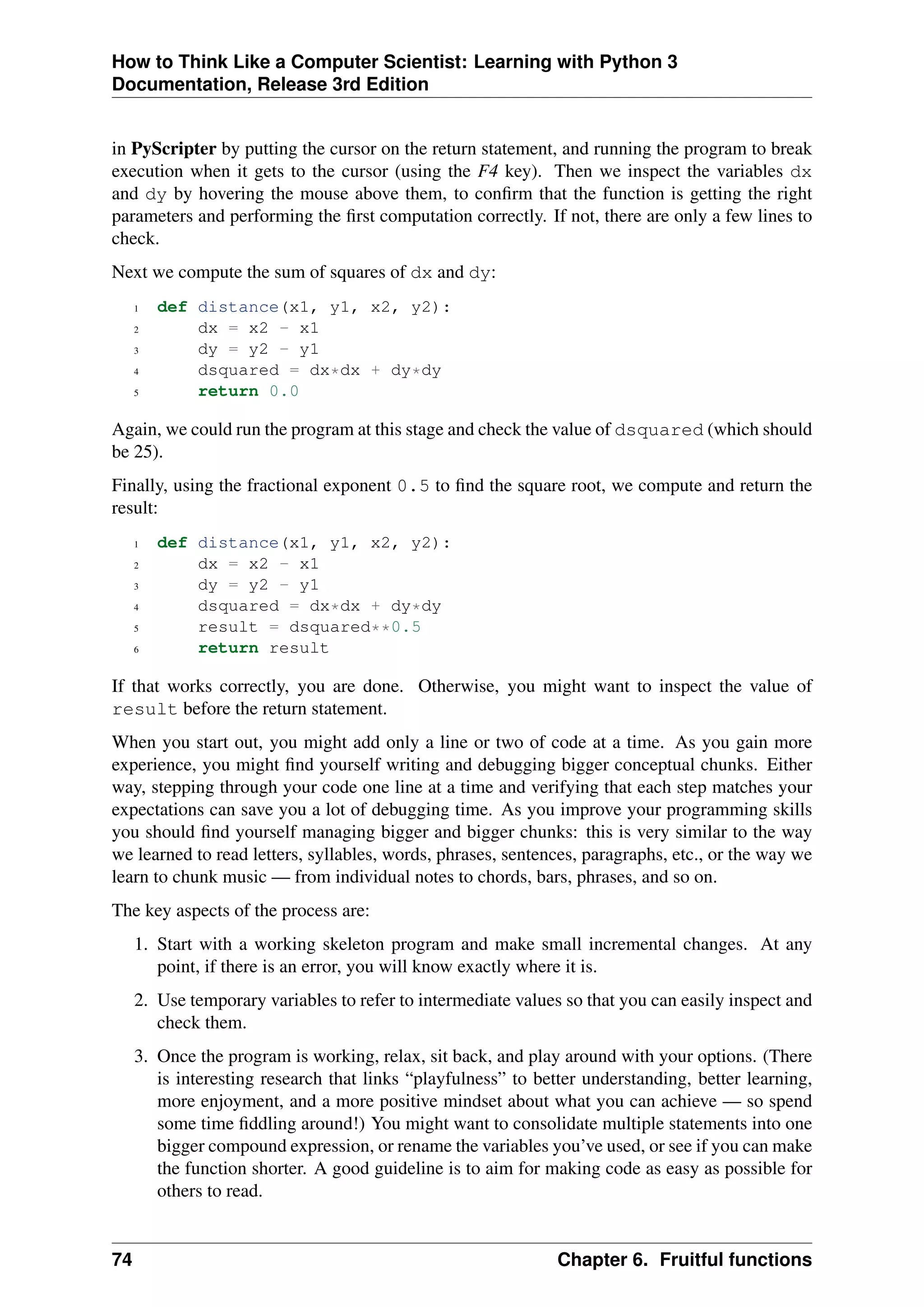 How to Think Like a Computer Scientist: Learning with Python 3
Documentation, Release 3rd Edition
in PyScripter by putting the cursor on the return statement, and running the program to break
execution when it gets to the cursor (using the F4 key). Then we inspect the variables dx
and dy by hovering the mouse above them, to confirm that the function is getting the right
parameters and performing the first computation correctly. If not, there are only a few lines to
check.
Next we compute the sum of squares of dx and dy:
1 def distance(x1, y1, x2, y2):
2 dx = x2 - x1
3 dy = y2 - y1
4 dsquared = dx*dx + dy*dy
5 return 0.0
Again, we could run the program at this stage and check the value of dsquared (which should
be 25).
Finally, using the fractional exponent 0.5 to find the square root, we compute and return the
result:
1 def distance(x1, y1, x2, y2):
2 dx = x2 - x1
3 dy = y2 - y1
4 dsquared = dx*dx + dy*dy
5 result = dsquared**0.5
6 return result
If that works correctly, you are done. Otherwise, you might want to inspect the value of
result before the return statement.
When you start out, you might add only a line or two of code at a time. As you gain more
experience, you might find yourself writing and debugging bigger conceptual chunks. Either
way, stepping through your code one line at a time and verifying that each step matches your
expectations can save you a lot of debugging time. As you improve your programming skills
you should find yourself managing bigger and bigger chunks: this is very similar to the way
we learned to read letters, syllables, words, phrases, sentences, paragraphs, etc., or the way we
learn to chunk music — from individual notes to chords, bars, phrases, and so on.
The key aspects of the process are:
1. Start with a working skeleton program and make small incremental changes. At any
point, if there is an error, you will know exactly where it is.
2. Use temporary variables to refer to intermediate values so that you can easily inspect and
check them.
3. Once the program is working, relax, sit back, and play around with your options. (There
is interesting research that links “playfulness” to better understanding, better learning,
more enjoyment, and a more positive mindset about what you can achieve — so spend
some time fiddling around!) You might want to consolidate multiple statements into one
bigger compound expression, or rename the variables you’ve used, or see if you can make
the function shorter. A good guideline is to aim for making code as easy as possible for
others to read.
74 Chapter 6. Fruitful functions
 