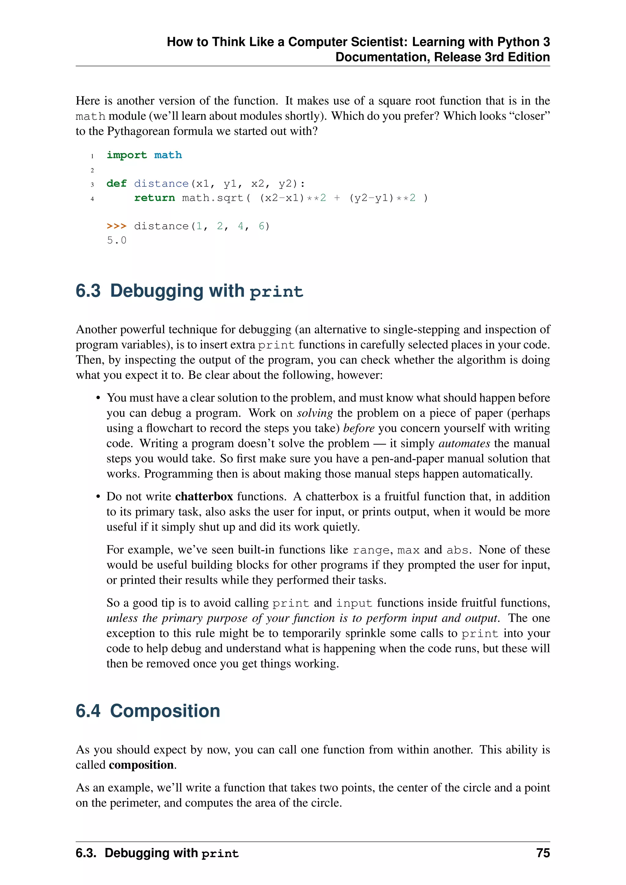 How to Think Like a Computer Scientist: Learning with Python 3
Documentation, Release 3rd Edition
Here is another version of the function. It makes use of a square root function that is in the
math module (we’ll learn about modules shortly). Which do you prefer? Which looks “closer”
to the Pythagorean formula we started out with?
1 import math
2
3 def distance(x1, y1, x2, y2):
4 return math.sqrt( (x2-x1)**2 + (y2-y1)**2 )
>>> distance(1, 2, 4, 6)
5.0
6.3 Debugging with print
Another powerful technique for debugging (an alternative to single-stepping and inspection of
program variables), is to insert extra print functions in carefully selected places in your code.
Then, by inspecting the output of the program, you can check whether the algorithm is doing
what you expect it to. Be clear about the following, however:
• You must have a clear solution to the problem, and must know what should happen before
you can debug a program. Work on solving the problem on a piece of paper (perhaps
using a flowchart to record the steps you take) before you concern yourself with writing
code. Writing a program doesn’t solve the problem — it simply automates the manual
steps you would take. So first make sure you have a pen-and-paper manual solution that
works. Programming then is about making those manual steps happen automatically.
• Do not write chatterbox functions. A chatterbox is a fruitful function that, in addition
to its primary task, also asks the user for input, or prints output, when it would be more
useful if it simply shut up and did its work quietly.
For example, we’ve seen built-in functions like range, max and abs. None of these
would be useful building blocks for other programs if they prompted the user for input,
or printed their results while they performed their tasks.
So a good tip is to avoid calling print and input functions inside fruitful functions,
unless the primary purpose of your function is to perform input and output. The one
exception to this rule might be to temporarily sprinkle some calls to print into your
code to help debug and understand what is happening when the code runs, but these will
then be removed once you get things working.
6.4 Composition
As you should expect by now, you can call one function from within another. This ability is
called composition.
As an example, we’ll write a function that takes two points, the center of the circle and a point
on the perimeter, and computes the area of the circle.
6.3. Debugging with print 75
 