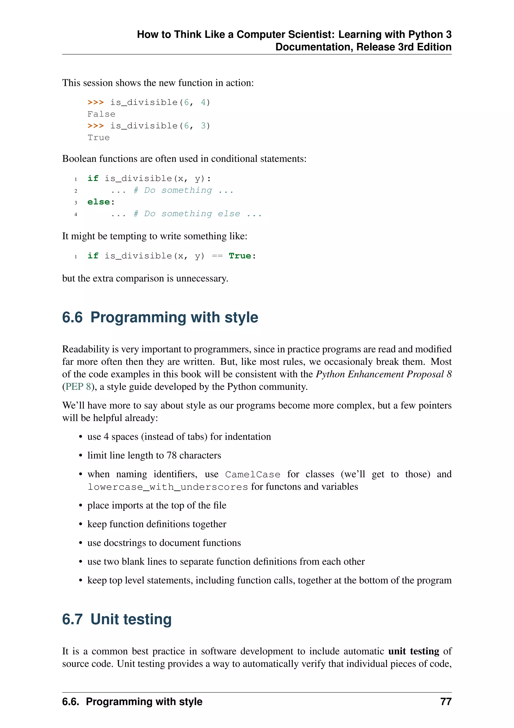 How to Think Like a Computer Scientist: Learning with Python 3
Documentation, Release 3rd Edition
This session shows the new function in action:
>>> is_divisible(6, 4)
False
>>> is_divisible(6, 3)
True
Boolean functions are often used in conditional statements:
1 if is_divisible(x, y):
2 ... # Do something ...
3 else:
4 ... # Do something else ...
It might be tempting to write something like:
1 if is_divisible(x, y) == True:
but the extra comparison is unnecessary.
6.6 Programming with style
Readability is very important to programmers, since in practice programs are read and modified
far more often then they are written. But, like most rules, we occasionaly break them. Most
of the code examples in this book will be consistent with the Python Enhancement Proposal 8
(PEP 8), a style guide developed by the Python community.
We’ll have more to say about style as our programs become more complex, but a few pointers
will be helpful already:
• use 4 spaces (instead of tabs) for indentation
• limit line length to 78 characters
• when naming identifiers, use CamelCase for classes (we’ll get to those) and
lowercase_with_underscores for functons and variables
• place imports at the top of the file
• keep function definitions together
• use docstrings to document functions
• use two blank lines to separate function definitions from each other
• keep top level statements, including function calls, together at the bottom of the program
6.7 Unit testing
It is a common best practice in software development to include automatic unit testing of
source code. Unit testing provides a way to automatically verify that individual pieces of code,
6.6. Programming with style 77
 