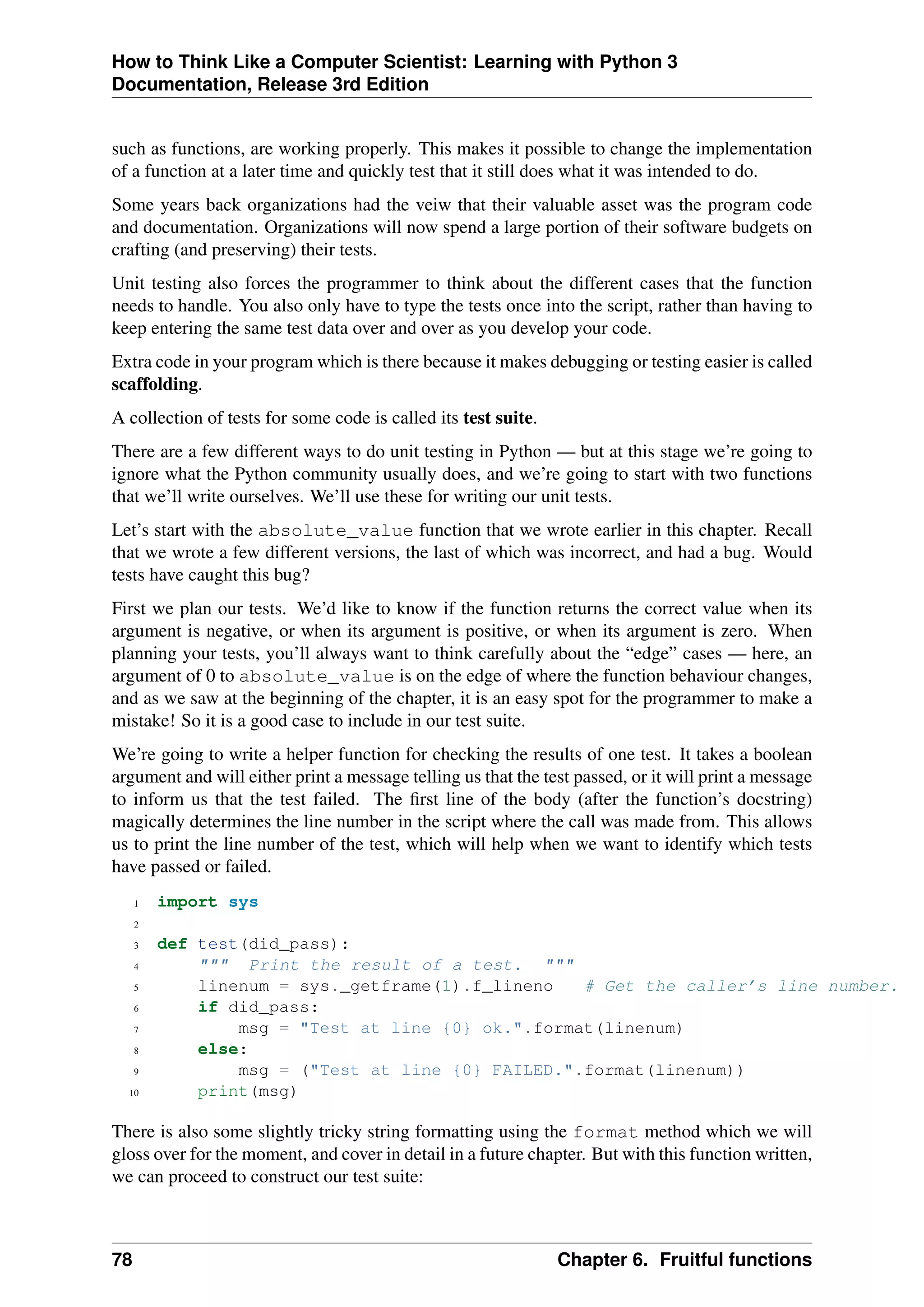 How to Think Like a Computer Scientist: Learning with Python 3
Documentation, Release 3rd Edition
such as functions, are working properly. This makes it possible to change the implementation
of a function at a later time and quickly test that it still does what it was intended to do.
Some years back organizations had the veiw that their valuable asset was the program code
and documentation. Organizations will now spend a large portion of their software budgets on
crafting (and preserving) their tests.
Unit testing also forces the programmer to think about the different cases that the function
needs to handle. You also only have to type the tests once into the script, rather than having to
keep entering the same test data over and over as you develop your code.
Extra code in your program which is there because it makes debugging or testing easier is called
scaffolding.
A collection of tests for some code is called its test suite.
There are a few different ways to do unit testing in Python — but at this stage we’re going to
ignore what the Python community usually does, and we’re going to start with two functions
that we’ll write ourselves. We’ll use these for writing our unit tests.
Let’s start with the absolute_value function that we wrote earlier in this chapter. Recall
that we wrote a few different versions, the last of which was incorrect, and had a bug. Would
tests have caught this bug?
First we plan our tests. We’d like to know if the function returns the correct value when its
argument is negative, or when its argument is positive, or when its argument is zero. When
planning your tests, you’ll always want to think carefully about the “edge” cases — here, an
argument of 0 to absolute_value is on the edge of where the function behaviour changes,
and as we saw at the beginning of the chapter, it is an easy spot for the programmer to make a
mistake! So it is a good case to include in our test suite.
We’re going to write a helper function for checking the results of one test. It takes a boolean
argument and will either print a message telling us that the test passed, or it will print a message
to inform us that the test failed. The first line of the body (after the function’s docstring)
magically determines the line number in the script where the call was made from. This allows
us to print the line number of the test, which will help when we want to identify which tests
have passed or failed.
1 import sys
2
3 def test(did_pass):
4 """ Print the result of a test. """
5 linenum = sys._getframe(1).f_lineno # Get the caller’s line number.
6 if did_pass:
7 msg = "Test at line {0} ok.".format(linenum)
8 else:
9 msg = ("Test at line {0} FAILED.".format(linenum))
10 print(msg)
There is also some slightly tricky string formatting using the format method which we will
gloss over for the moment, and cover in detail in a future chapter. But with this function written,
we can proceed to construct our test suite:
78 Chapter 6. Fruitful functions
 