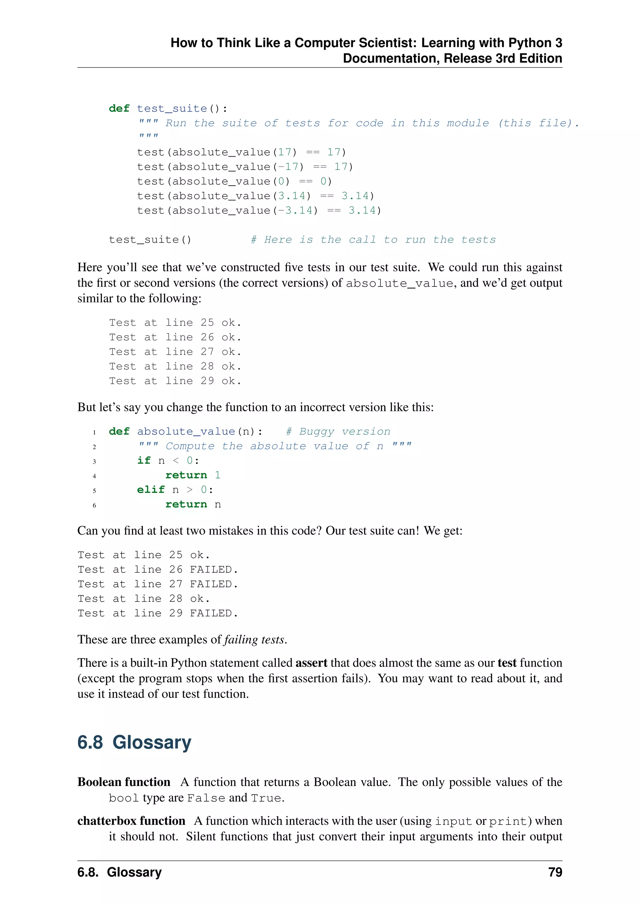 How to Think Like a Computer Scientist: Learning with Python 3
Documentation, Release 3rd Edition
def test_suite():
""" Run the suite of tests for code in this module (this file).
"""
test(absolute_value(17) == 17)
test(absolute_value(-17) == 17)
test(absolute_value(0) == 0)
test(absolute_value(3.14) == 3.14)
test(absolute_value(-3.14) == 3.14)
test_suite() # Here is the call to run the tests
Here you’ll see that we’ve constructed five tests in our test suite. We could run this against
the first or second versions (the correct versions) of absolute_value, and we’d get output
similar to the following:
Test at line 25 ok.
Test at line 26 ok.
Test at line 27 ok.
Test at line 28 ok.
Test at line 29 ok.
But let’s say you change the function to an incorrect version like this:
1 def absolute_value(n): # Buggy version
2 """ Compute the absolute value of n """
3 if n < 0:
4 return 1
5 elif n > 0:
6 return n
Can you find at least two mistakes in this code? Our test suite can! We get:
Test at line 25 ok.
Test at line 26 FAILED.
Test at line 27 FAILED.
Test at line 28 ok.
Test at line 29 FAILED.
These are three examples of failing tests.
There is a built-in Python statement called assert that does almost the same as our test function
(except the program stops when the first assertion fails). You may want to read about it, and
use it instead of our test function.
6.8 Glossary
Boolean function A function that returns a Boolean value. The only possible values of the
bool type are False and True.
chatterbox function A function which interacts with the user (using input or print) when
it should not. Silent functions that just convert their input arguments into their output
6.8. Glossary 79
 