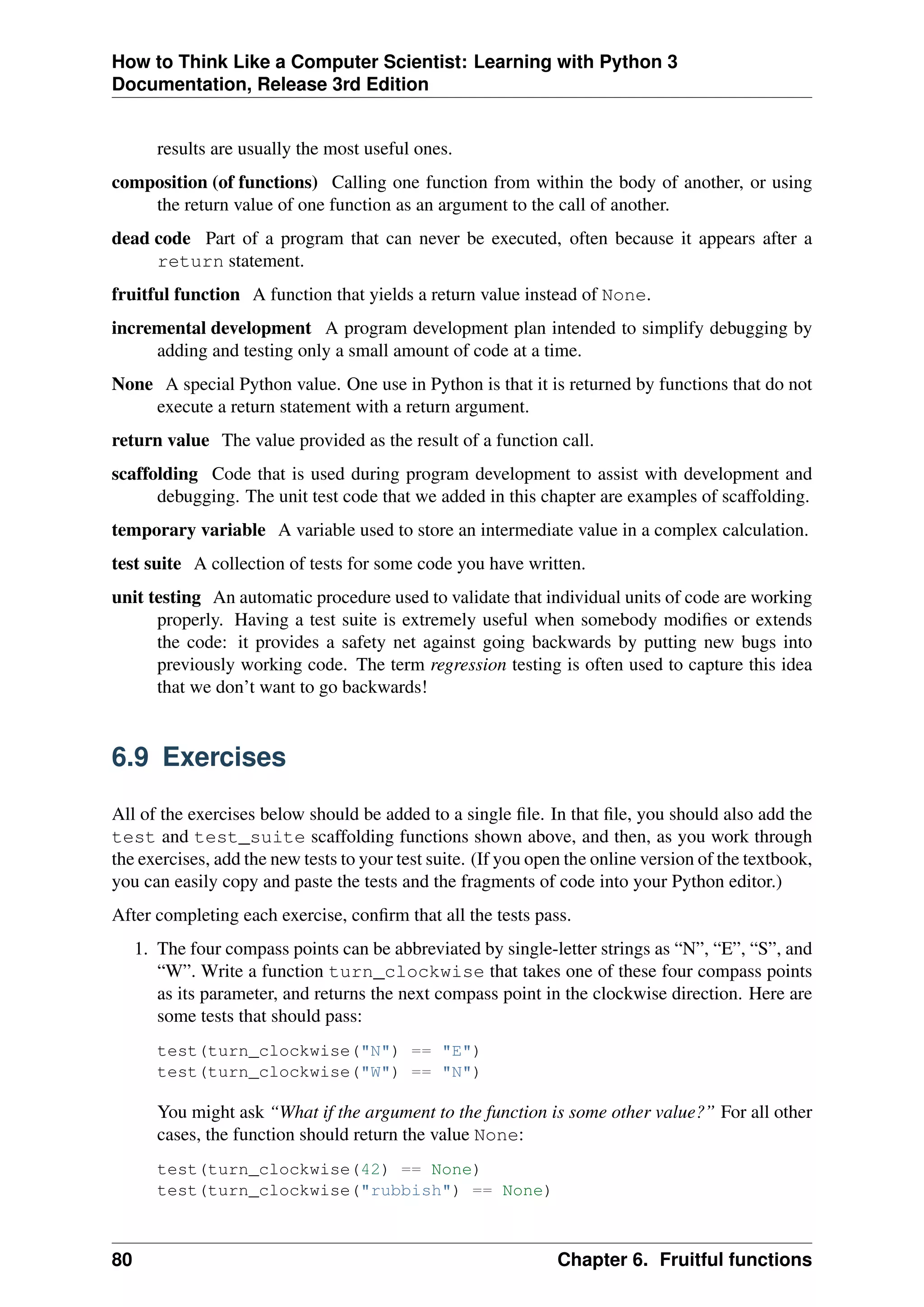 How to Think Like a Computer Scientist: Learning with Python 3
Documentation, Release 3rd Edition
results are usually the most useful ones.
composition (of functions) Calling one function from within the body of another, or using
the return value of one function as an argument to the call of another.
dead code Part of a program that can never be executed, often because it appears after a
return statement.
fruitful function A function that yields a return value instead of None.
incremental development A program development plan intended to simplify debugging by
adding and testing only a small amount of code at a time.
None A special Python value. One use in Python is that it is returned by functions that do not
execute a return statement with a return argument.
return value The value provided as the result of a function call.
scaffolding Code that is used during program development to assist with development and
debugging. The unit test code that we added in this chapter are examples of scaffolding.
temporary variable A variable used to store an intermediate value in a complex calculation.
test suite A collection of tests for some code you have written.
unit testing An automatic procedure used to validate that individual units of code are working
properly. Having a test suite is extremely useful when somebody modifies or extends
the code: it provides a safety net against going backwards by putting new bugs into
previously working code. The term regression testing is often used to capture this idea
that we don’t want to go backwards!
6.9 Exercises
All of the exercises below should be added to a single file. In that file, you should also add the
test and test_suite scaffolding functions shown above, and then, as you work through
the exercises, add the new tests to your test suite. (If you open the online version of the textbook,
you can easily copy and paste the tests and the fragments of code into your Python editor.)
After completing each exercise, confirm that all the tests pass.
1. The four compass points can be abbreviated by single-letter strings as “N”, “E”, “S”, and
“W”. Write a function turn_clockwise that takes one of these four compass points
as its parameter, and returns the next compass point in the clockwise direction. Here are
some tests that should pass:
test(turn_clockwise("N") == "E")
test(turn_clockwise("W") == "N")
You might ask “What if the argument to the function is some other value?” For all other
cases, the function should return the value None:
test(turn_clockwise(42) == None)
test(turn_clockwise("rubbish") == None)
80 Chapter 6. Fruitful functions
 