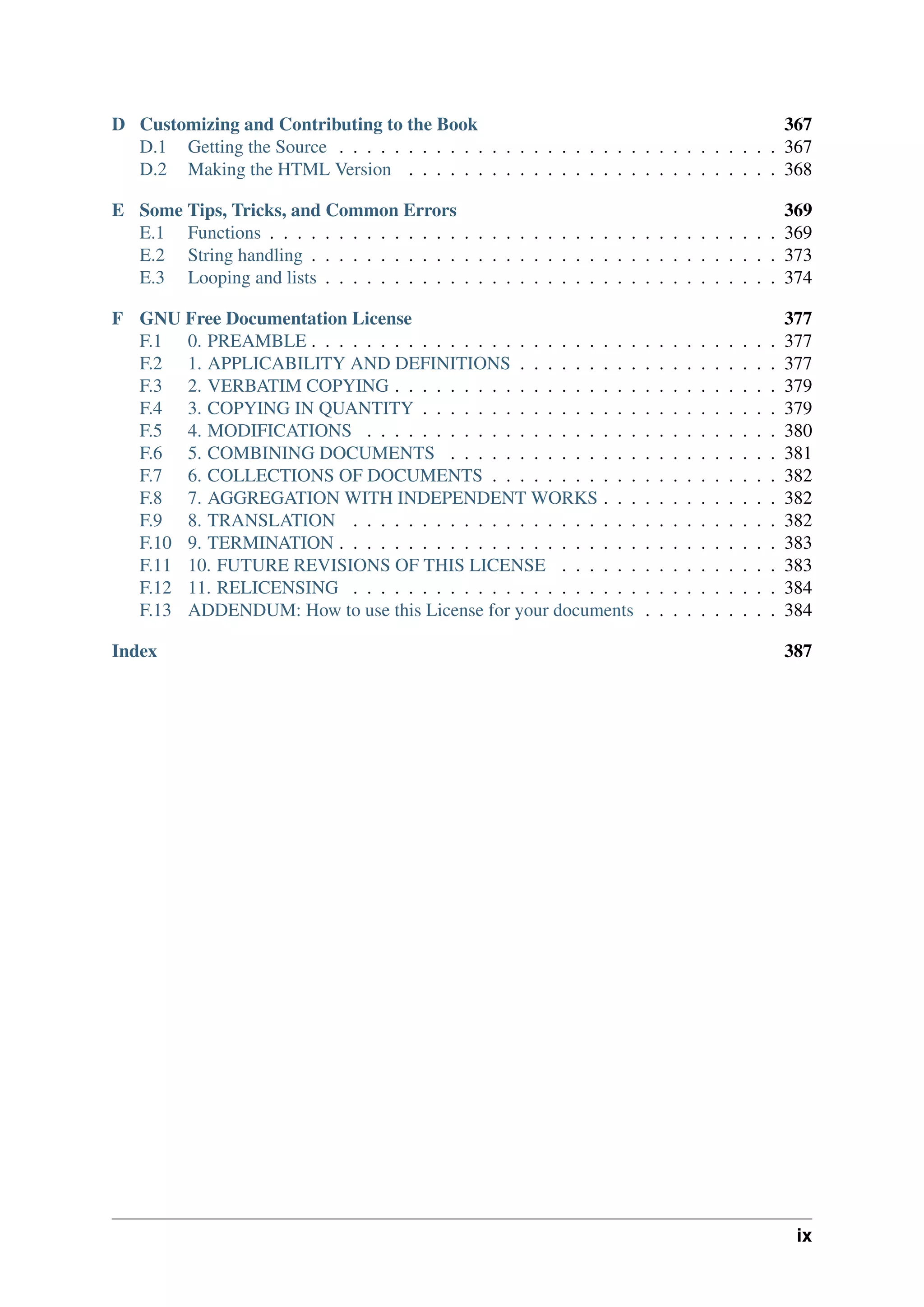 D Customizing and Contributing to the Book 367
D.1 Getting the Source . . . . . . . . . . . . . . . . . . . . . . . . . . . . . . . . 367
D.2 Making the HTML Version . . . . . . . . . . . . . . . . . . . . . . . . . . . 368
E Some Tips, Tricks, and Common Errors 369
E.1 Functions . . . . . . . . . . . . . . . . . . . . . . . . . . . . . . . . . . . . . 369
E.2 String handling . . . . . . . . . . . . . . . . . . . . . . . . . . . . . . . . . . 373
E.3 Looping and lists . . . . . . . . . . . . . . . . . . . . . . . . . . . . . . . . . 374
F GNU Free Documentation License 377
F.1 0. PREAMBLE . . . . . . . . . . . . . . . . . . . . . . . . . . . . . . . . . . 377
F.2 1. APPLICABILITY AND DEFINITIONS . . . . . . . . . . . . . . . . . . . 377
F.3 2. VERBATIM COPYING . . . . . . . . . . . . . . . . . . . . . . . . . . . . 379
F.4 3. COPYING IN QUANTITY . . . . . . . . . . . . . . . . . . . . . . . . . . 379
F.5 4. MODIFICATIONS . . . . . . . . . . . . . . . . . . . . . . . . . . . . . . 380
F.6 5. COMBINING DOCUMENTS . . . . . . . . . . . . . . . . . . . . . . . . 381
F.7 6. COLLECTIONS OF DOCUMENTS . . . . . . . . . . . . . . . . . . . . . 382
F.8 7. AGGREGATION WITH INDEPENDENT WORKS . . . . . . . . . . . . . 382
F.9 8. TRANSLATION . . . . . . . . . . . . . . . . . . . . . . . . . . . . . . . 382
F.10 9. TERMINATION . . . . . . . . . . . . . . . . . . . . . . . . . . . . . . . . 383
F.11 10. FUTURE REVISIONS OF THIS LICENSE . . . . . . . . . . . . . . . . 383
F.12 11. RELICENSING . . . . . . . . . . . . . . . . . . . . . . . . . . . . . . . 384
F.13 ADDENDUM: How to use this License for your documents . . . . . . . . . . 384
Index 387
ix
 
