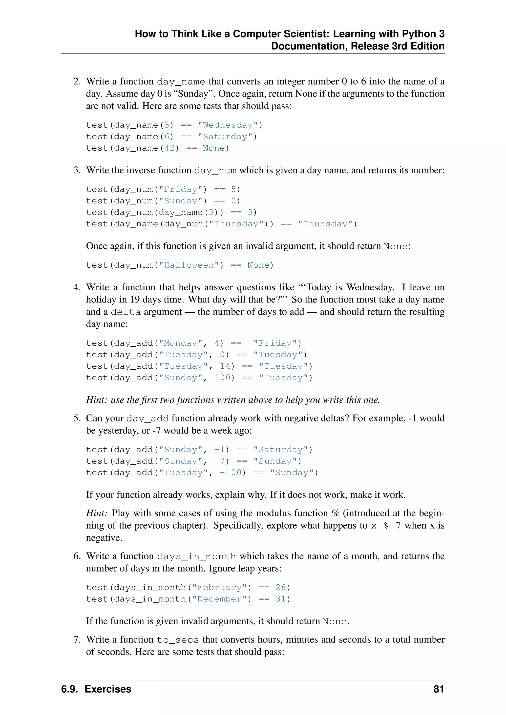 How to Think Like a Computer Scientist: Learning with Python 3
Documentation, Release 3rd Edition
2. Write a function day_name that converts an integer number 0 to 6 into the name of a
day. Assume day 0 is “Sunday”. Once again, return None if the arguments to the function
are not valid. Here are some tests that should pass:
test(day_name(3) == "Wednesday")
test(day_name(6) == "Saturday")
test(day_name(42) == None)
3. Write the inverse function day_num which is given a day name, and returns its number:
test(day_num("Friday") == 5)
test(day_num("Sunday") == 0)
test(day_num(day_name(3)) == 3)
test(day_name(day_num("Thursday")) == "Thursday")
Once again, if this function is given an invalid argument, it should return None:
test(day_num("Halloween") == None)
4. Write a function that helps answer questions like “‘Today is Wednesday. I leave on
holiday in 19 days time. What day will that be?”’ So the function must take a day name
and a delta argument — the number of days to add — and should return the resulting
day name:
test(day_add("Monday", 4) == "Friday")
test(day_add("Tuesday", 0) == "Tuesday")
test(day_add("Tuesday", 14) == "Tuesday")
test(day_add("Sunday", 100) == "Tuesday")
Hint: use the first two functions written above to help you write this one.
5. Can your day_add function already work with negative deltas? For example, -1 would
be yesterday, or -7 would be a week ago:
test(day_add("Sunday", -1) == "Saturday")
test(day_add("Sunday", -7) == "Sunday")
test(day_add("Tuesday", -100) == "Sunday")
If your function already works, explain why. If it does not work, make it work.
Hint: Play with some cases of using the modulus function % (introduced at the begin-
ning of the previous chapter). Specifically, explore what happens to x % 7 when x is
negative.
6. Write a function days_in_month which takes the name of a month, and returns the
number of days in the month. Ignore leap years:
test(days_in_month("February") == 28)
test(days_in_month("December") == 31)
If the function is given invalid arguments, it should return None.
7. Write a function to_secs that converts hours, minutes and seconds to a total number
of seconds. Here are some tests that should pass:
6.9. Exercises 81
 