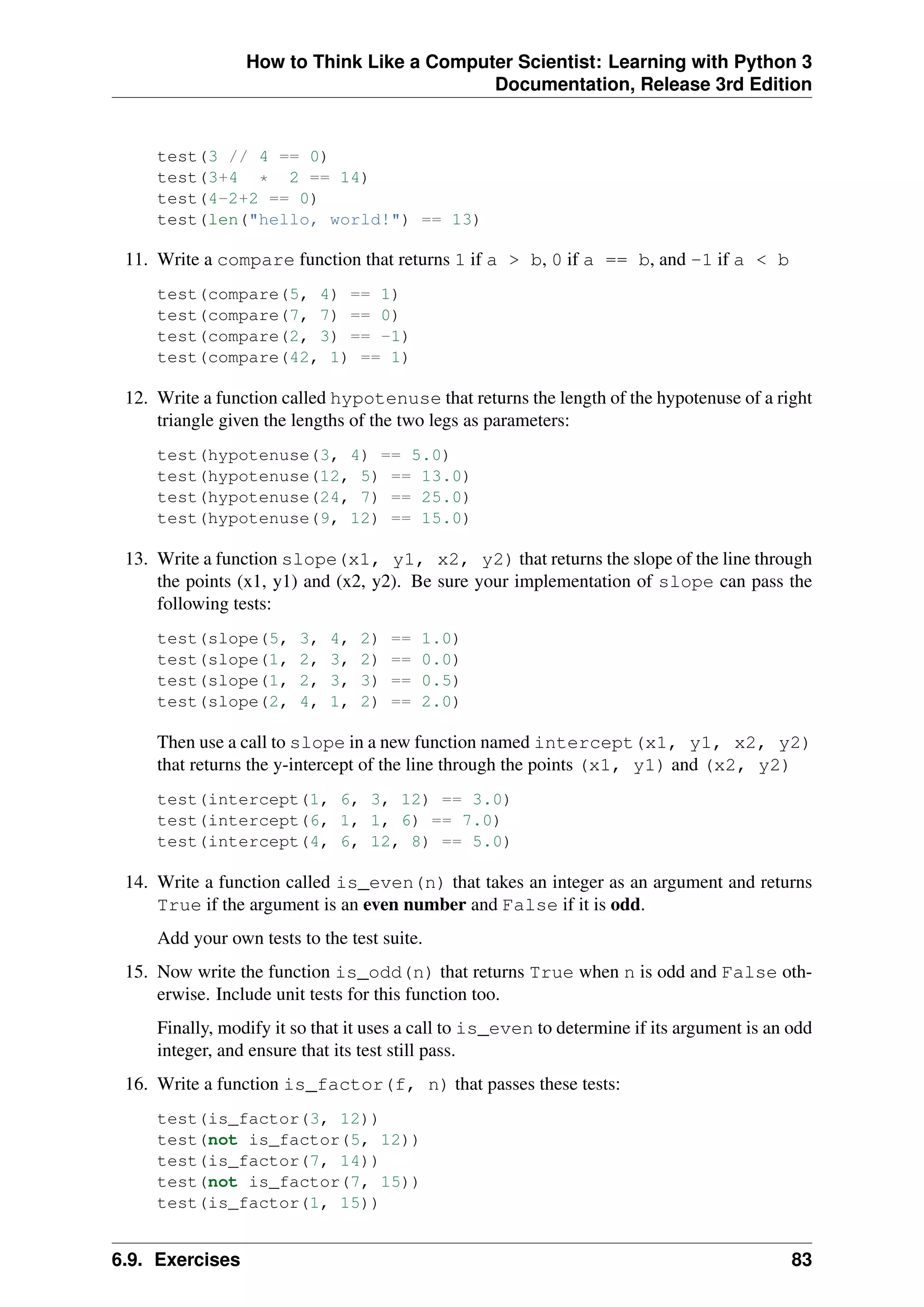 How to Think Like a Computer Scientist: Learning with Python 3
Documentation, Release 3rd Edition
test(3 // 4 == 0)
test(3+4 * 2 == 14)
test(4-2+2 == 0)
test(len("hello, world!") == 13)
11. Write a compare function that returns 1 if a > b, 0 if a == b, and -1 if a < b
test(compare(5, 4) == 1)
test(compare(7, 7) == 0)
test(compare(2, 3) == -1)
test(compare(42, 1) == 1)
12. Write a function called hypotenuse that returns the length of the hypotenuse of a right
triangle given the lengths of the two legs as parameters:
test(hypotenuse(3, 4) == 5.0)
test(hypotenuse(12, 5) == 13.0)
test(hypotenuse(24, 7) == 25.0)
test(hypotenuse(9, 12) == 15.0)
13. Write a function slope(x1, y1, x2, y2) that returns the slope of the line through
the points (x1, y1) and (x2, y2). Be sure your implementation of slope can pass the
following tests:
test(slope(5, 3, 4, 2) == 1.0)
test(slope(1, 2, 3, 2) == 0.0)
test(slope(1, 2, 3, 3) == 0.5)
test(slope(2, 4, 1, 2) == 2.0)
Then use a call to slope in a new function named intercept(x1, y1, x2, y2)
that returns the y-intercept of the line through the points (x1, y1) and (x2, y2)
test(intercept(1, 6, 3, 12) == 3.0)
test(intercept(6, 1, 1, 6) == 7.0)
test(intercept(4, 6, 12, 8) == 5.0)
14. Write a function called is_even(n) that takes an integer as an argument and returns
True if the argument is an even number and False if it is odd.
Add your own tests to the test suite.
15. Now write the function is_odd(n) that returns True when n is odd and False oth-
erwise. Include unit tests for this function too.
Finally, modify it so that it uses a call to is_even to determine if its argument is an odd
integer, and ensure that its test still pass.
16. Write a function is_factor(f, n) that passes these tests:
test(is_factor(3, 12))
test(not is_factor(5, 12))
test(is_factor(7, 14))
test(not is_factor(7, 15))
test(is_factor(1, 15))
6.9. Exercises 83
 