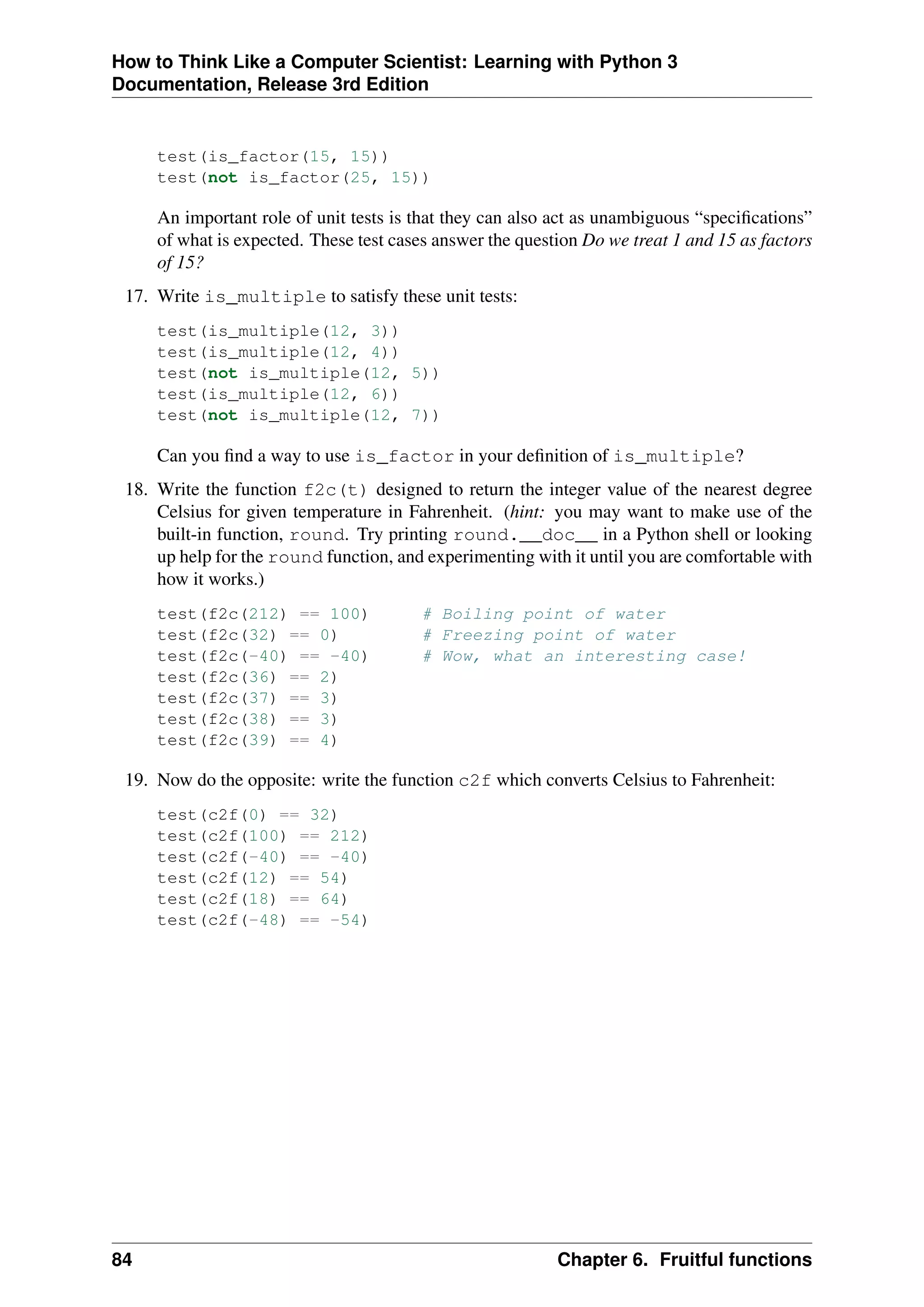 How to Think Like a Computer Scientist: Learning with Python 3
Documentation, Release 3rd Edition
test(is_factor(15, 15))
test(not is_factor(25, 15))
An important role of unit tests is that they can also act as unambiguous “specifications”
of what is expected. These test cases answer the question Do we treat 1 and 15 as factors
of 15?
17. Write is_multiple to satisfy these unit tests:
test(is_multiple(12, 3))
test(is_multiple(12, 4))
test(not is_multiple(12, 5))
test(is_multiple(12, 6))
test(not is_multiple(12, 7))
Can you find a way to use is_factor in your definition of is_multiple?
18. Write the function f2c(t) designed to return the integer value of the nearest degree
Celsius for given temperature in Fahrenheit. (hint: you may want to make use of the
built-in function, round. Try printing round.__doc__ in a Python shell or looking
up help for the round function, and experimenting with it until you are comfortable with
how it works.)
test(f2c(212) == 100) # Boiling point of water
test(f2c(32) == 0) # Freezing point of water
test(f2c(-40) == -40) # Wow, what an interesting case!
test(f2c(36) == 2)
test(f2c(37) == 3)
test(f2c(38) == 3)
test(f2c(39) == 4)
19. Now do the opposite: write the function c2f which converts Celsius to Fahrenheit:
test(c2f(0) == 32)
test(c2f(100) == 212)
test(c2f(-40) == -40)
test(c2f(12) == 54)
test(c2f(18) == 64)
test(c2f(-48) == -54)
84 Chapter 6. Fruitful functions
 