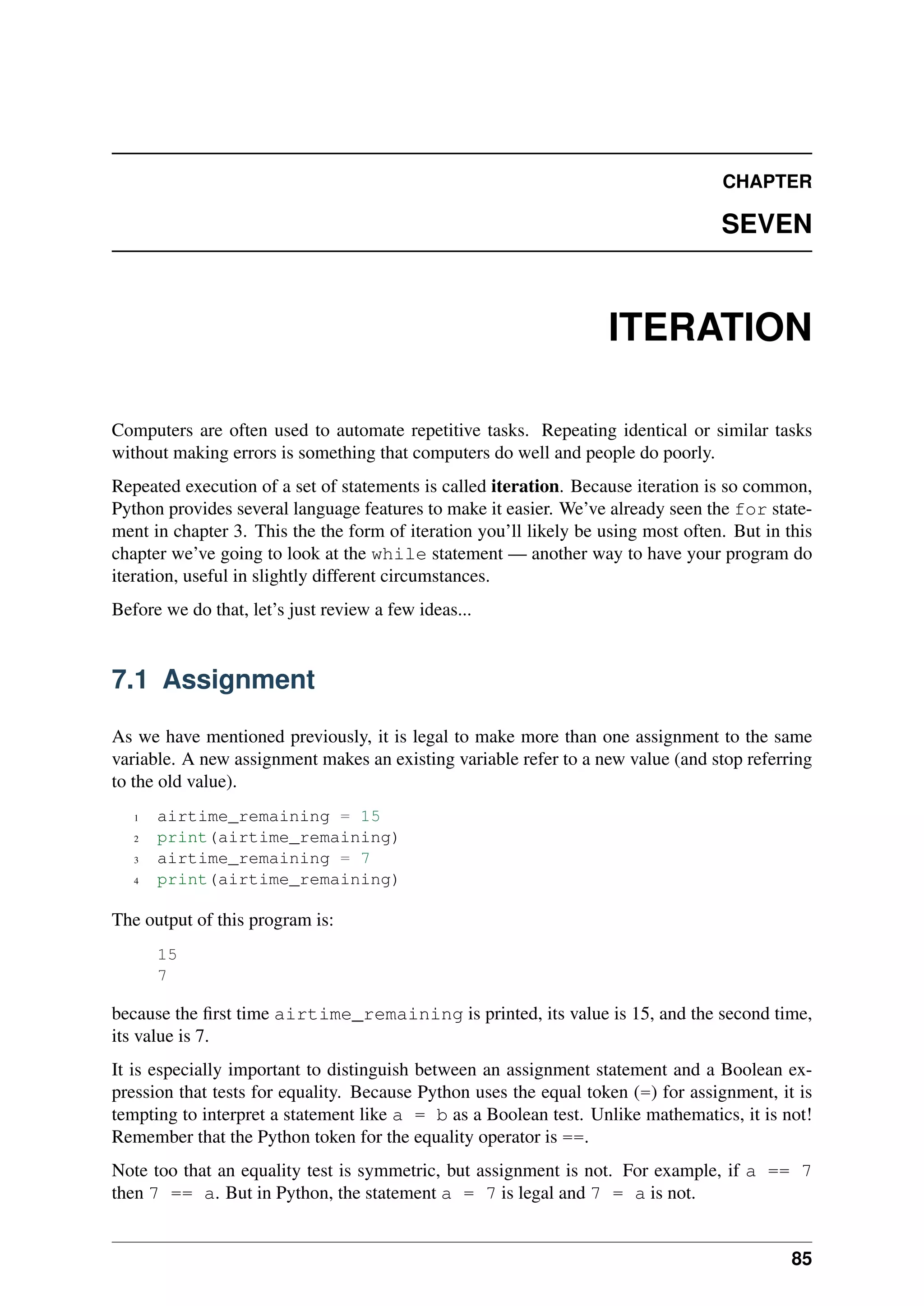CHAPTER
SEVEN
ITERATION
Computers are often used to automate repetitive tasks. Repeating identical or similar tasks
without making errors is something that computers do well and people do poorly.
Repeated execution of a set of statements is called iteration. Because iteration is so common,
Python provides several language features to make it easier. We’ve already seen the for state-
ment in chapter 3. This the the form of iteration you’ll likely be using most often. But in this
chapter we’ve going to look at the while statement — another way to have your program do
iteration, useful in slightly different circumstances.
Before we do that, let’s just review a few ideas...
7.1 Assignment
As we have mentioned previously, it is legal to make more than one assignment to the same
variable. A new assignment makes an existing variable refer to a new value (and stop referring
to the old value).
1 airtime_remaining = 15
2 print(airtime_remaining)
3 airtime_remaining = 7
4 print(airtime_remaining)
The output of this program is:
15
7
because the first time airtime_remaining is printed, its value is 15, and the second time,
its value is 7.
It is especially important to distinguish between an assignment statement and a Boolean ex-
pression that tests for equality. Because Python uses the equal token (=) for assignment, it is
tempting to interpret a statement like a = b as a Boolean test. Unlike mathematics, it is not!
Remember that the Python token for the equality operator is ==.
Note too that an equality test is symmetric, but assignment is not. For example, if a == 7
then 7 == a. But in Python, the statement a = 7 is legal and 7 = a is not.
85
 