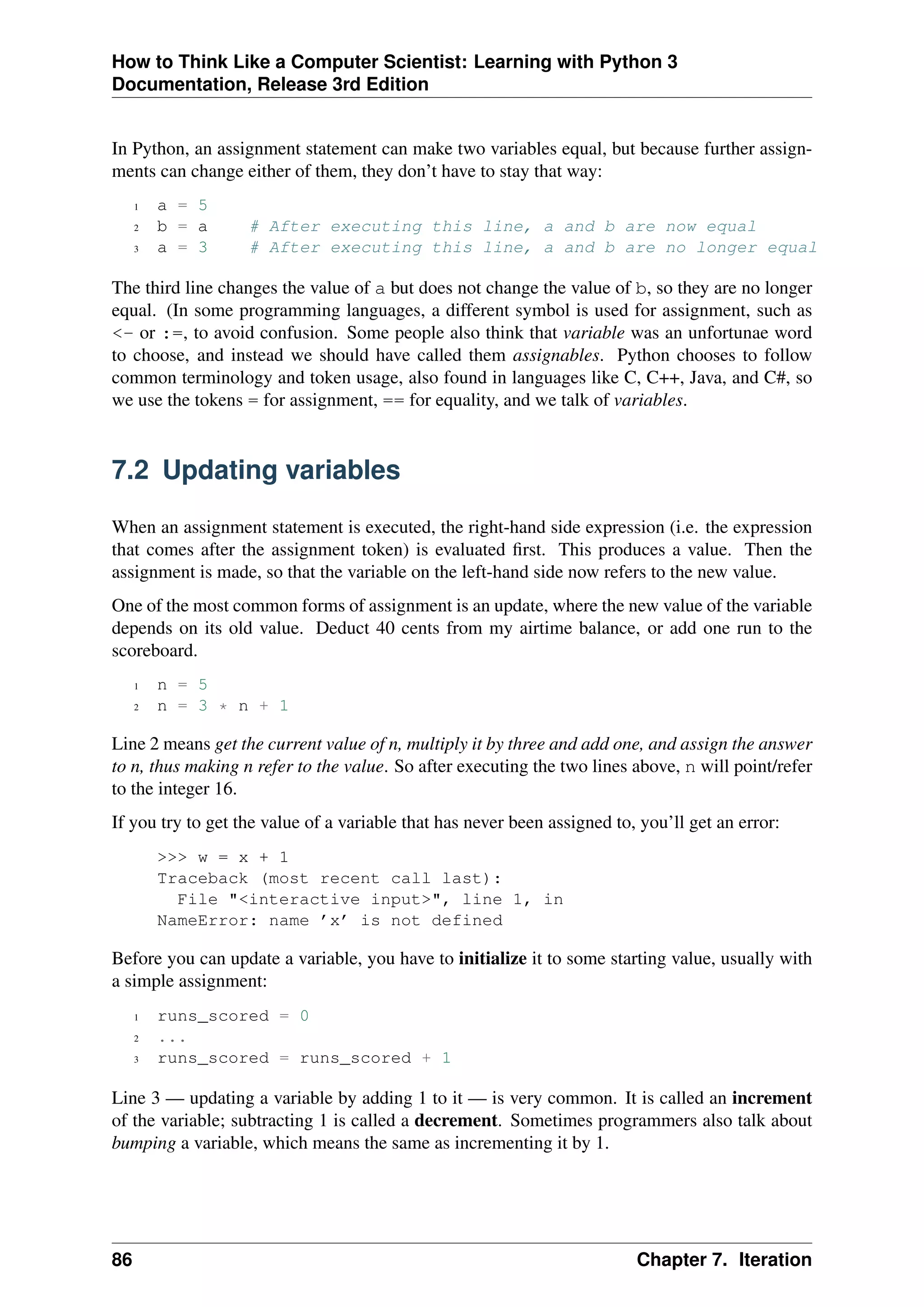 How to Think Like a Computer Scientist: Learning with Python 3
Documentation, Release 3rd Edition
In Python, an assignment statement can make two variables equal, but because further assign-
ments can change either of them, they don’t have to stay that way:
1 a = 5
2 b = a # After executing this line, a and b are now equal
3 a = 3 # After executing this line, a and b are no longer equal
The third line changes the value of a but does not change the value of b, so they are no longer
equal. (In some programming languages, a different symbol is used for assignment, such as
<- or :=, to avoid confusion. Some people also think that variable was an unfortunae word
to choose, and instead we should have called them assignables. Python chooses to follow
common terminology and token usage, also found in languages like C, C++, Java, and C#, so
we use the tokens = for assignment, == for equality, and we talk of variables.
7.2 Updating variables
When an assignment statement is executed, the right-hand side expression (i.e. the expression
that comes after the assignment token) is evaluated first. This produces a value. Then the
assignment is made, so that the variable on the left-hand side now refers to the new value.
One of the most common forms of assignment is an update, where the new value of the variable
depends on its old value. Deduct 40 cents from my airtime balance, or add one run to the
scoreboard.
1 n = 5
2 n = 3 * n + 1
Line 2 means get the current value of n, multiply it by three and add one, and assign the answer
to n, thus making n refer to the value. So after executing the two lines above, n will point/refer
to the integer 16.
If you try to get the value of a variable that has never been assigned to, you’ll get an error:
>>> w = x + 1
Traceback (most recent call last):
File "<interactive input>", line 1, in
NameError: name ’x’ is not defined
Before you can update a variable, you have to initialize it to some starting value, usually with
a simple assignment:
1 runs_scored = 0
2 ...
3 runs_scored = runs_scored + 1
Line 3 — updating a variable by adding 1 to it — is very common. It is called an increment
of the variable; subtracting 1 is called a decrement. Sometimes programmers also talk about
bumping a variable, which means the same as incrementing it by 1.
86 Chapter 7. Iteration
 