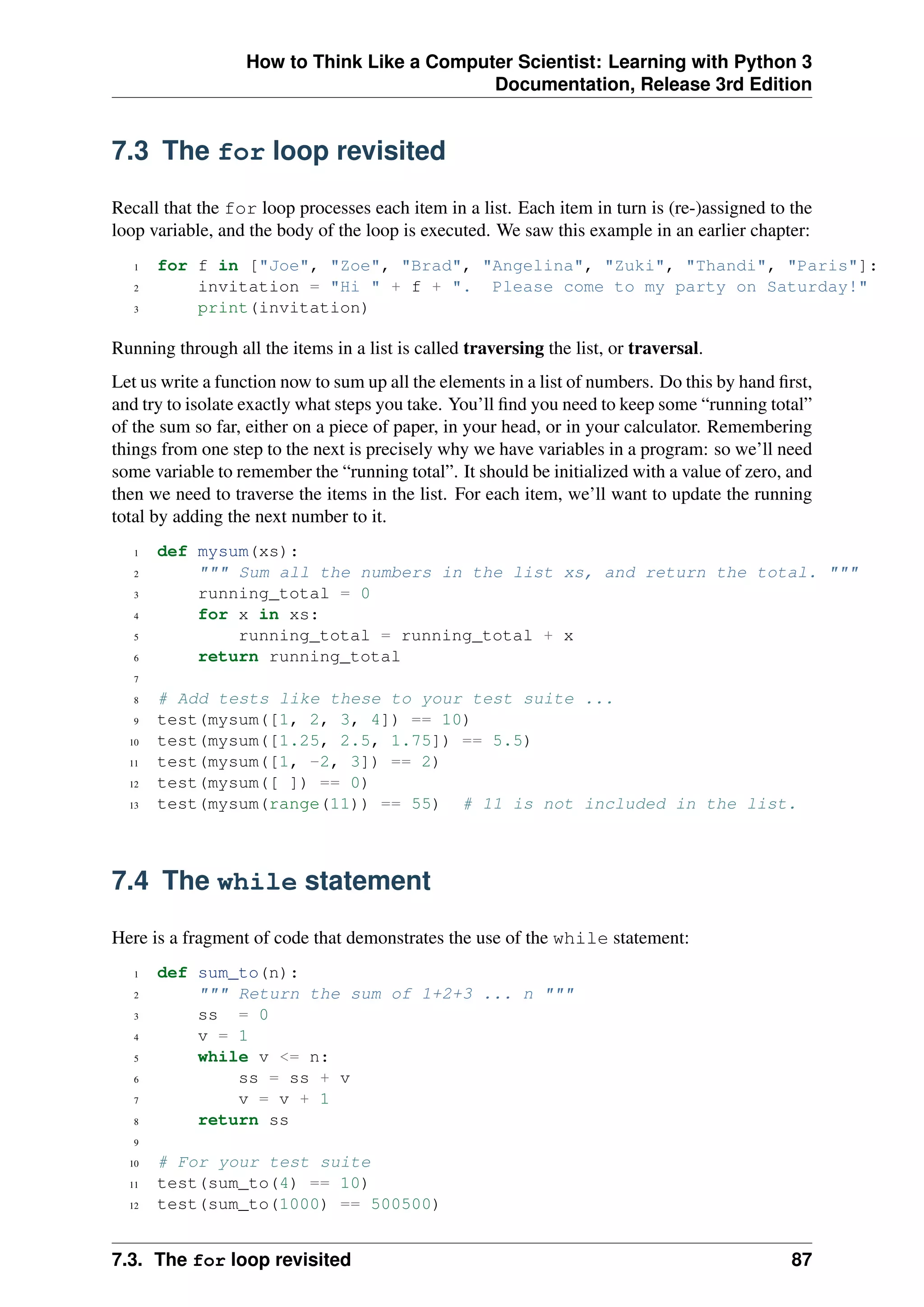 How to Think Like a Computer Scientist: Learning with Python 3
Documentation, Release 3rd Edition
7.3 The for loop revisited
Recall that the for loop processes each item in a list. Each item in turn is (re-)assigned to the
loop variable, and the body of the loop is executed. We saw this example in an earlier chapter:
1 for f in ["Joe", "Zoe", "Brad", "Angelina", "Zuki", "Thandi", "Paris"]:
2 invitation = "Hi " + f + ". Please come to my party on Saturday!"
3 print(invitation)
Running through all the items in a list is called traversing the list, or traversal.
Let us write a function now to sum up all the elements in a list of numbers. Do this by hand first,
and try to isolate exactly what steps you take. You’ll find you need to keep some “running total”
of the sum so far, either on a piece of paper, in your head, or in your calculator. Remembering
things from one step to the next is precisely why we have variables in a program: so we’ll need
some variable to remember the “running total”. It should be initialized with a value of zero, and
then we need to traverse the items in the list. For each item, we’ll want to update the running
total by adding the next number to it.
1 def mysum(xs):
2 """ Sum all the numbers in the list xs, and return the total. """
3 running_total = 0
4 for x in xs:
5 running_total = running_total + x
6 return running_total
7
8 # Add tests like these to your test suite ...
9 test(mysum([1, 2, 3, 4]) == 10)
10 test(mysum([1.25, 2.5, 1.75]) == 5.5)
11 test(mysum([1, -2, 3]) == 2)
12 test(mysum([ ]) == 0)
13 test(mysum(range(11)) == 55) # 11 is not included in the list.
7.4 The while statement
Here is a fragment of code that demonstrates the use of the while statement:
1 def sum_to(n):
2 """ Return the sum of 1+2+3 ... n """
3 ss = 0
4 v = 1
5 while v <= n:
6 ss = ss + v
7 v = v + 1
8 return ss
9
10 # For your test suite
11 test(sum_to(4) == 10)
12 test(sum_to(1000) == 500500)
7.3. The for loop revisited 87
 