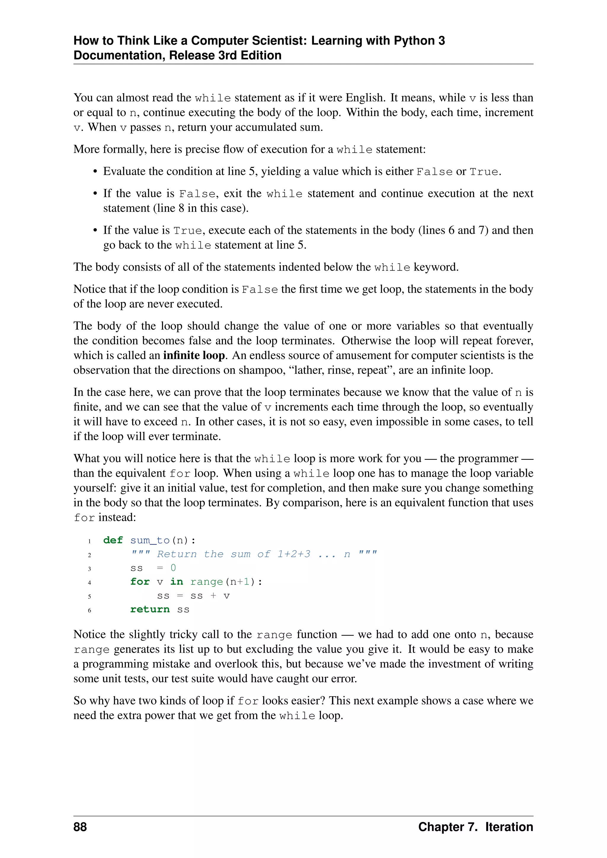How to Think Like a Computer Scientist: Learning with Python 3
Documentation, Release 3rd Edition
You can almost read the while statement as if it were English. It means, while v is less than
or equal to n, continue executing the body of the loop. Within the body, each time, increment
v. When v passes n, return your accumulated sum.
More formally, here is precise flow of execution for a while statement:
• Evaluate the condition at line 5, yielding a value which is either False or True.
• If the value is False, exit the while statement and continue execution at the next
statement (line 8 in this case).
• If the value is True, execute each of the statements in the body (lines 6 and 7) and then
go back to the while statement at line 5.
The body consists of all of the statements indented below the while keyword.
Notice that if the loop condition is False the first time we get loop, the statements in the body
of the loop are never executed.
The body of the loop should change the value of one or more variables so that eventually
the condition becomes false and the loop terminates. Otherwise the loop will repeat forever,
which is called an infinite loop. An endless source of amusement for computer scientists is the
observation that the directions on shampoo, “lather, rinse, repeat”, are an infinite loop.
In the case here, we can prove that the loop terminates because we know that the value of n is
finite, and we can see that the value of v increments each time through the loop, so eventually
it will have to exceed n. In other cases, it is not so easy, even impossible in some cases, to tell
if the loop will ever terminate.
What you will notice here is that the while loop is more work for you — the programmer —
than the equivalent for loop. When using a while loop one has to manage the loop variable
yourself: give it an initial value, test for completion, and then make sure you change something
in the body so that the loop terminates. By comparison, here is an equivalent function that uses
for instead:
1 def sum_to(n):
2 """ Return the sum of 1+2+3 ... n """
3 ss = 0
4 for v in range(n+1):
5 ss = ss + v
6 return ss
Notice the slightly tricky call to the range function — we had to add one onto n, because
range generates its list up to but excluding the value you give it. It would be easy to make
a programming mistake and overlook this, but because we’ve made the investment of writing
some unit tests, our test suite would have caught our error.
So why have two kinds of loop if for looks easier? This next example shows a case where we
need the extra power that we get from the while loop.
88 Chapter 7. Iteration
 