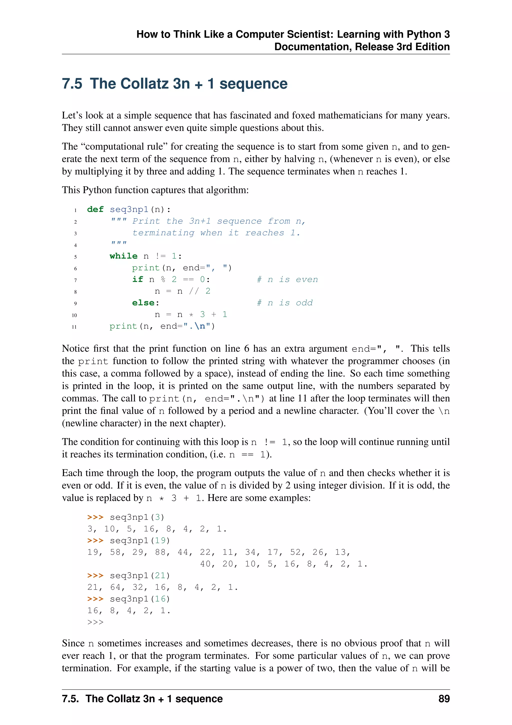 How to Think Like a Computer Scientist: Learning with Python 3
Documentation, Release 3rd Edition
7.5 The Collatz 3n + 1 sequence
Let’s look at a simple sequence that has fascinated and foxed mathematicians for many years.
They still cannot answer even quite simple questions about this.
The “computational rule” for creating the sequence is to start from some given n, and to gen-
erate the next term of the sequence from n, either by halving n, (whenever n is even), or else
by multiplying it by three and adding 1. The sequence terminates when n reaches 1.
This Python function captures that algorithm:
1 def seq3np1(n):
2 """ Print the 3n+1 sequence from n,
3 terminating when it reaches 1.
4 """
5 while n != 1:
6 print(n, end=", ")
7 if n % 2 == 0: # n is even
8 n = n // 2
9 else: # n is odd
10 n = n * 3 + 1
11 print(n, end=".n")
Notice first that the print function on line 6 has an extra argument end=", ". This tells
the print function to follow the printed string with whatever the programmer chooses (in
this case, a comma followed by a space), instead of ending the line. So each time something
is printed in the loop, it is printed on the same output line, with the numbers separated by
commas. The call to print(n, end=".n") at line 11 after the loop terminates will then
print the final value of n followed by a period and a newline character. (You’ll cover the n
(newline character) in the next chapter).
The condition for continuing with this loop is n != 1, so the loop will continue running until
it reaches its termination condition, (i.e. n == 1).
Each time through the loop, the program outputs the value of n and then checks whether it is
even or odd. If it is even, the value of n is divided by 2 using integer division. If it is odd, the
value is replaced by n * 3 + 1. Here are some examples:
>>> seq3np1(3)
3, 10, 5, 16, 8, 4, 2, 1.
>>> seq3np1(19)
19, 58, 29, 88, 44, 22, 11, 34, 17, 52, 26, 13,
40, 20, 10, 5, 16, 8, 4, 2, 1.
>>> seq3np1(21)
21, 64, 32, 16, 8, 4, 2, 1.
>>> seq3np1(16)
16, 8, 4, 2, 1.
>>>
Since n sometimes increases and sometimes decreases, there is no obvious proof that n will
ever reach 1, or that the program terminates. For some particular values of n, we can prove
termination. For example, if the starting value is a power of two, then the value of n will be
7.5. The Collatz 3n + 1 sequence 89
 