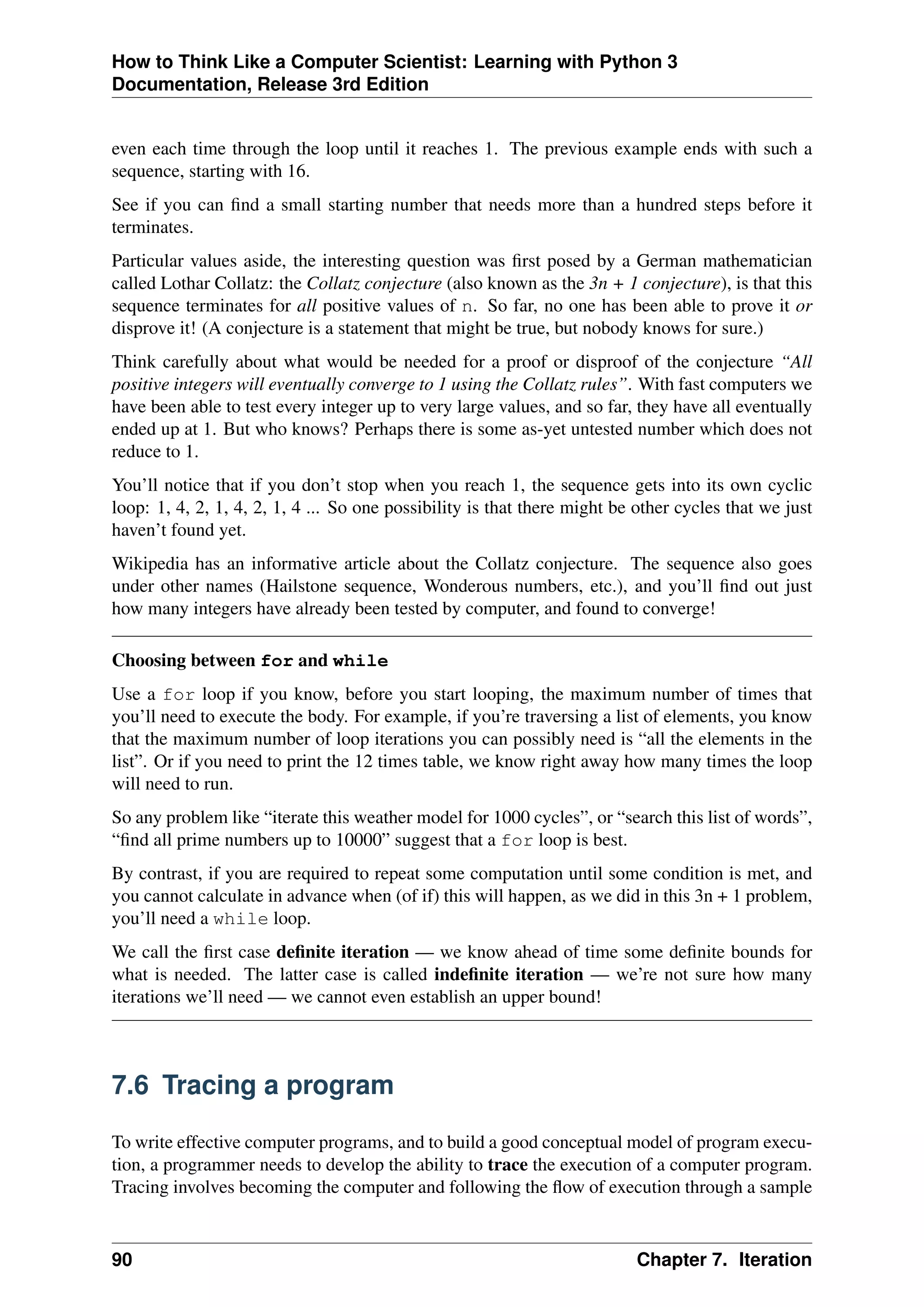 How to Think Like a Computer Scientist: Learning with Python 3
Documentation, Release 3rd Edition
even each time through the loop until it reaches 1. The previous example ends with such a
sequence, starting with 16.
See if you can find a small starting number that needs more than a hundred steps before it
terminates.
Particular values aside, the interesting question was first posed by a German mathematician
called Lothar Collatz: the Collatz conjecture (also known as the 3n + 1 conjecture), is that this
sequence terminates for all positive values of n. So far, no one has been able to prove it or
disprove it! (A conjecture is a statement that might be true, but nobody knows for sure.)
Think carefully about what would be needed for a proof or disproof of the conjecture “All
positive integers will eventually converge to 1 using the Collatz rules”. With fast computers we
have been able to test every integer up to very large values, and so far, they have all eventually
ended up at 1. But who knows? Perhaps there is some as-yet untested number which does not
reduce to 1.
You’ll notice that if you don’t stop when you reach 1, the sequence gets into its own cyclic
loop: 1, 4, 2, 1, 4, 2, 1, 4 ... So one possibility is that there might be other cycles that we just
haven’t found yet.
Wikipedia has an informative article about the Collatz conjecture. The sequence also goes
under other names (Hailstone sequence, Wonderous numbers, etc.), and you’ll find out just
how many integers have already been tested by computer, and found to converge!
Choosing between for and while
Use a for loop if you know, before you start looping, the maximum number of times that
you’ll need to execute the body. For example, if you’re traversing a list of elements, you know
that the maximum number of loop iterations you can possibly need is “all the elements in the
list”. Or if you need to print the 12 times table, we know right away how many times the loop
will need to run.
So any problem like “iterate this weather model for 1000 cycles”, or “search this list of words”,
“find all prime numbers up to 10000” suggest that a for loop is best.
By contrast, if you are required to repeat some computation until some condition is met, and
you cannot calculate in advance when (of if) this will happen, as we did in this 3n + 1 problem,
you’ll need a while loop.
We call the first case definite iteration — we know ahead of time some definite bounds for
what is needed. The latter case is called indefinite iteration — we’re not sure how many
iterations we’ll need — we cannot even establish an upper bound!
7.6 Tracing a program
To write effective computer programs, and to build a good conceptual model of program execu-
tion, a programmer needs to develop the ability to trace the execution of a computer program.
Tracing involves becoming the computer and following the flow of execution through a sample
90 Chapter 7. Iteration
 