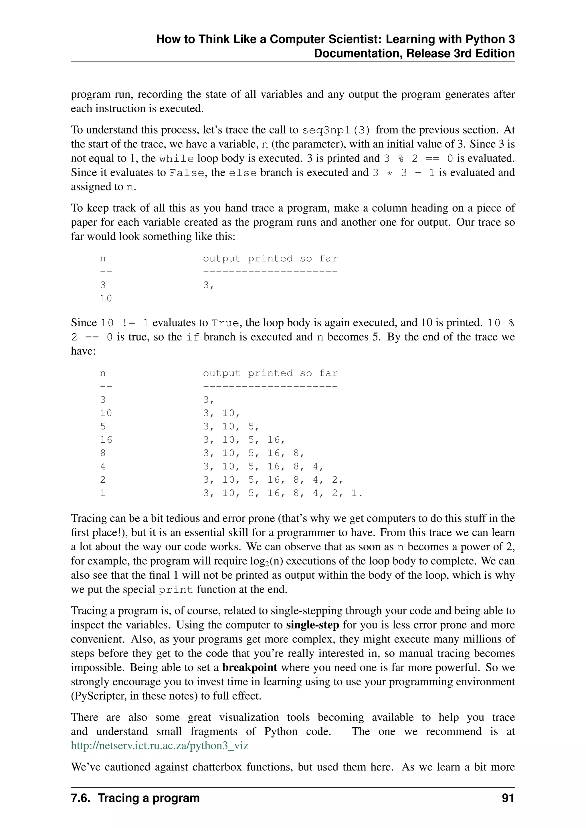 How to Think Like a Computer Scientist: Learning with Python 3
Documentation, Release 3rd Edition
program run, recording the state of all variables and any output the program generates after
each instruction is executed.
To understand this process, let’s trace the call to seq3np1(3) from the previous section. At
the start of the trace, we have a variable, n (the parameter), with an initial value of 3. Since 3 is
not equal to 1, the while loop body is executed. 3 is printed and 3 % 2 == 0 is evaluated.
Since it evaluates to False, the else branch is executed and 3 * 3 + 1 is evaluated and
assigned to n.
To keep track of all this as you hand trace a program, make a column heading on a piece of
paper for each variable created as the program runs and another one for output. Our trace so
far would look something like this:
n output printed so far
-- ---------------------
3 3,
10
Since 10 != 1 evaluates to True, the loop body is again executed, and 10 is printed. 10 %
2 == 0 is true, so the if branch is executed and n becomes 5. By the end of the trace we
have:
n output printed so far
-- ---------------------
3 3,
10 3, 10,
5 3, 10, 5,
16 3, 10, 5, 16,
8 3, 10, 5, 16, 8,
4 3, 10, 5, 16, 8, 4,
2 3, 10, 5, 16, 8, 4, 2,
1 3, 10, 5, 16, 8, 4, 2, 1.
Tracing can be a bit tedious and error prone (that’s why we get computers to do this stuff in the
first place!), but it is an essential skill for a programmer to have. From this trace we can learn
a lot about the way our code works. We can observe that as soon as n becomes a power of 2,
for example, the program will require log2(n) executions of the loop body to complete. We can
also see that the final 1 will not be printed as output within the body of the loop, which is why
we put the special print function at the end.
Tracing a program is, of course, related to single-stepping through your code and being able to
inspect the variables. Using the computer to single-step for you is less error prone and more
convenient. Also, as your programs get more complex, they might execute many millions of
steps before they get to the code that you’re really interested in, so manual tracing becomes
impossible. Being able to set a breakpoint where you need one is far more powerful. So we
strongly encourage you to invest time in learning using to use your programming environment
(PyScripter, in these notes) to full effect.
There are also some great visualization tools becoming available to help you trace
and understand small fragments of Python code. The one we recommend is at
http://netserv.ict.ru.ac.za/python3_viz
We’ve cautioned against chatterbox functions, but used them here. As we learn a bit more
7.6. Tracing a program 91
 
