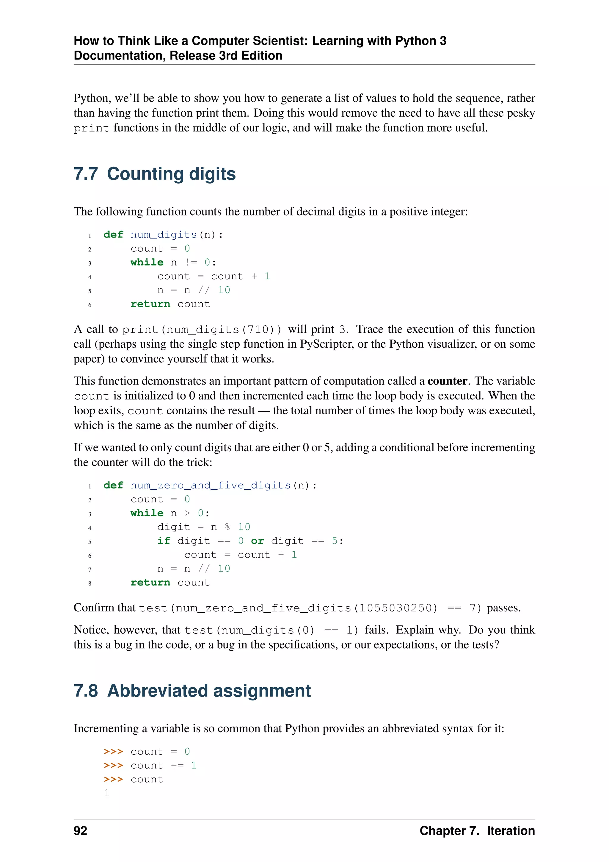 How to Think Like a Computer Scientist: Learning with Python 3
Documentation, Release 3rd Edition
Python, we’ll be able to show you how to generate a list of values to hold the sequence, rather
than having the function print them. Doing this would remove the need to have all these pesky
print functions in the middle of our logic, and will make the function more useful.
7.7 Counting digits
The following function counts the number of decimal digits in a positive integer:
1 def num_digits(n):
2 count = 0
3 while n != 0:
4 count = count + 1
5 n = n // 10
6 return count
A call to print(num_digits(710)) will print 3. Trace the execution of this function
call (perhaps using the single step function in PyScripter, or the Python visualizer, or on some
paper) to convince yourself that it works.
This function demonstrates an important pattern of computation called a counter. The variable
count is initialized to 0 and then incremented each time the loop body is executed. When the
loop exits, count contains the result — the total number of times the loop body was executed,
which is the same as the number of digits.
If we wanted to only count digits that are either 0 or 5, adding a conditional before incrementing
the counter will do the trick:
1 def num_zero_and_five_digits(n):
2 count = 0
3 while n > 0:
4 digit = n % 10
5 if digit == 0 or digit == 5:
6 count = count + 1
7 n = n // 10
8 return count
Confirm that test(num_zero_and_five_digits(1055030250) == 7) passes.
Notice, however, that test(num_digits(0) == 1) fails. Explain why. Do you think
this is a bug in the code, or a bug in the specifications, or our expectations, or the tests?
7.8 Abbreviated assignment
Incrementing a variable is so common that Python provides an abbreviated syntax for it:
>>> count = 0
>>> count += 1
>>> count
1
92 Chapter 7. Iteration
 