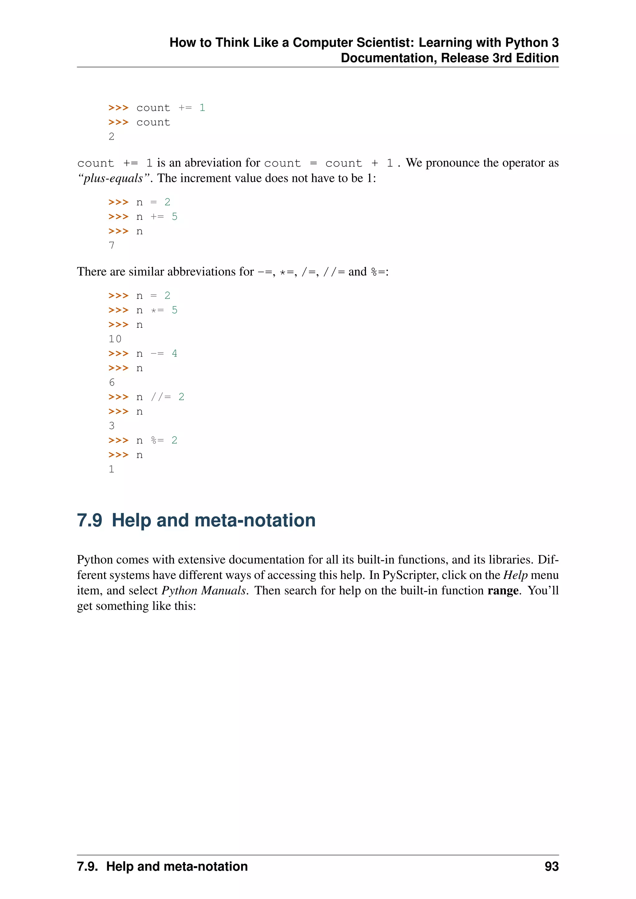 How to Think Like a Computer Scientist: Learning with Python 3
Documentation, Release 3rd Edition
>>> count += 1
>>> count
2
count += 1 is an abreviation for count = count + 1 . We pronounce the operator as
“plus-equals”. The increment value does not have to be 1:
>>> n = 2
>>> n += 5
>>> n
7
There are similar abbreviations for -=, *=, /=, //= and %=:
>>> n = 2
>>> n *= 5
>>> n
10
>>> n -= 4
>>> n
6
>>> n //= 2
>>> n
3
>>> n %= 2
>>> n
1
7.9 Help and meta-notation
Python comes with extensive documentation for all its built-in functions, and its libraries. Dif-
ferent systems have different ways of accessing this help. In PyScripter, click on the Help menu
item, and select Python Manuals. Then search for help on the built-in function range. You’ll
get something like this:
7.9. Help and meta-notation 93
 