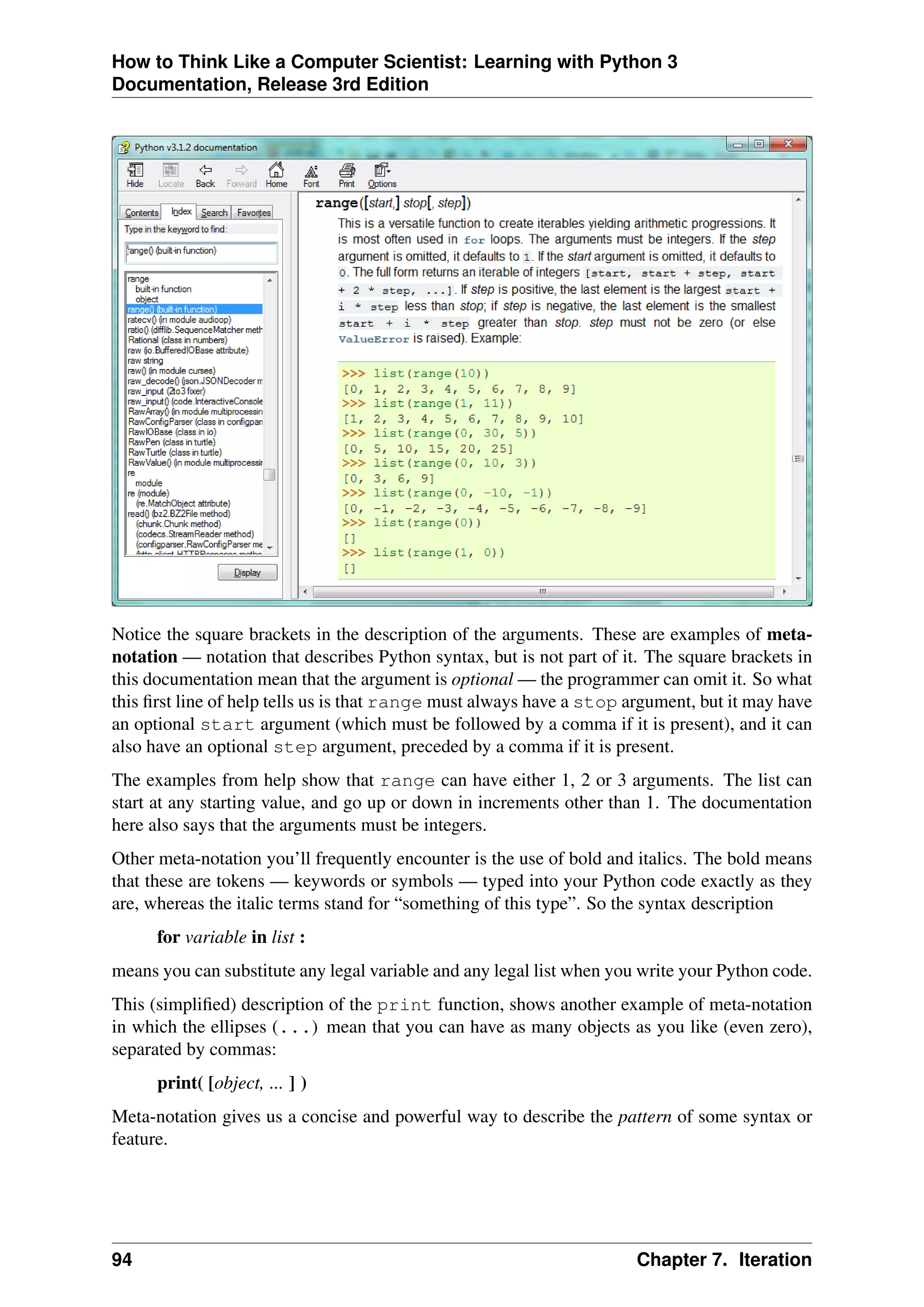 How to Think Like a Computer Scientist: Learning with Python 3
Documentation, Release 3rd Edition
Notice the square brackets in the description of the arguments. These are examples of meta-
notation — notation that describes Python syntax, but is not part of it. The square brackets in
this documentation mean that the argument is optional — the programmer can omit it. So what
this first line of help tells us is that range must always have a stop argument, but it may have
an optional start argument (which must be followed by a comma if it is present), and it can
also have an optional step argument, preceded by a comma if it is present.
The examples from help show that range can have either 1, 2 or 3 arguments. The list can
start at any starting value, and go up or down in increments other than 1. The documentation
here also says that the arguments must be integers.
Other meta-notation you’ll frequently encounter is the use of bold and italics. The bold means
that these are tokens — keywords or symbols — typed into your Python code exactly as they
are, whereas the italic terms stand for “something of this type”. So the syntax description
for variable in list :
means you can substitute any legal variable and any legal list when you write your Python code.
This (simplified) description of the print function, shows another example of meta-notation
in which the ellipses (...) mean that you can have as many objects as you like (even zero),
separated by commas:
print( [object, ... ] )
Meta-notation gives us a concise and powerful way to describe the pattern of some syntax or
feature.
94 Chapter 7. Iteration
 