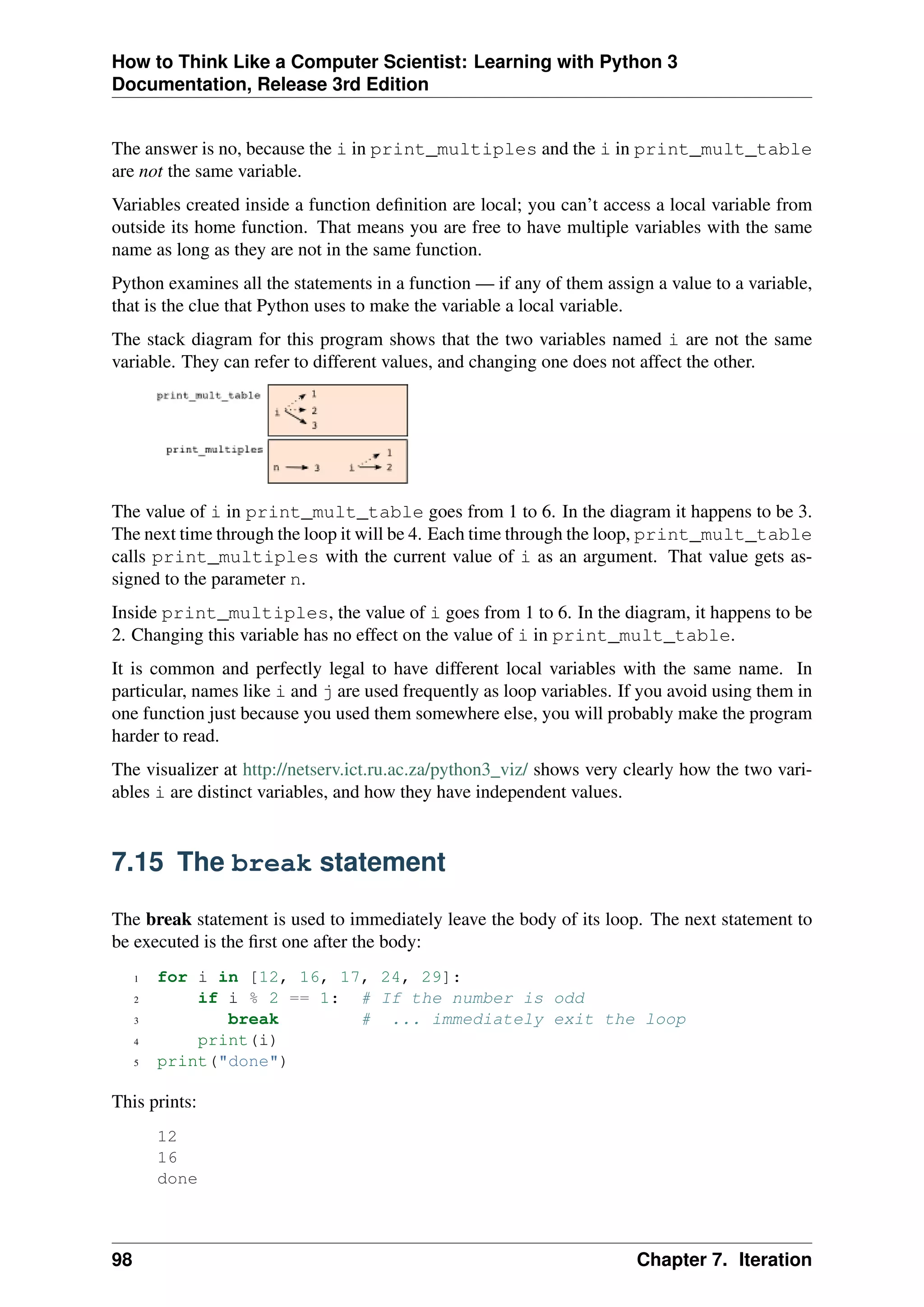How to Think Like a Computer Scientist: Learning with Python 3
Documentation, Release 3rd Edition
The answer is no, because the i in print_multiples and the i in print_mult_table
are not the same variable.
Variables created inside a function definition are local; you can’t access a local variable from
outside its home function. That means you are free to have multiple variables with the same
name as long as they are not in the same function.
Python examines all the statements in a function — if any of them assign a value to a variable,
that is the clue that Python uses to make the variable a local variable.
The stack diagram for this program shows that the two variables named i are not the same
variable. They can refer to different values, and changing one does not affect the other.
The value of i in print_mult_table goes from 1 to 6. In the diagram it happens to be 3.
The next time through the loop it will be 4. Each time through the loop, print_mult_table
calls print_multiples with the current value of i as an argument. That value gets as-
signed to the parameter n.
Inside print_multiples, the value of i goes from 1 to 6. In the diagram, it happens to be
2. Changing this variable has no effect on the value of i in print_mult_table.
It is common and perfectly legal to have different local variables with the same name. In
particular, names like i and j are used frequently as loop variables. If you avoid using them in
one function just because you used them somewhere else, you will probably make the program
harder to read.
The visualizer at http://netserv.ict.ru.ac.za/python3_viz/ shows very clearly how the two vari-
ables i are distinct variables, and how they have independent values.
7.15 The break statement
The break statement is used to immediately leave the body of its loop. The next statement to
be executed is the first one after the body:
1 for i in [12, 16, 17, 24, 29]:
2 if i % 2 == 1: # If the number is odd
3 break # ... immediately exit the loop
4 print(i)
5 print("done")
This prints:
12
16
done
98 Chapter 7. Iteration
 