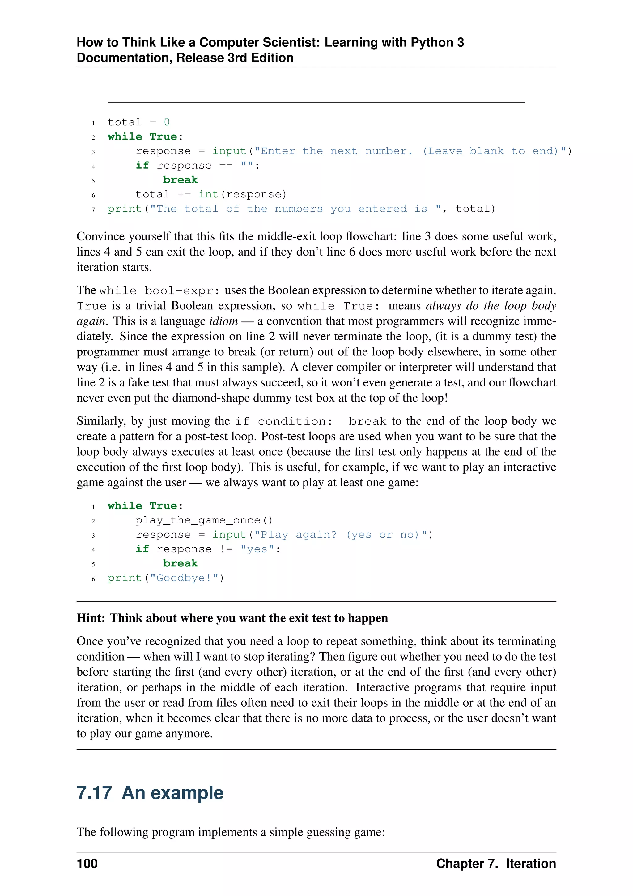 How to Think Like a Computer Scientist: Learning with Python 3
Documentation, Release 3rd Edition
1 total = 0
2 while True:
3 response = input("Enter the next number. (Leave blank to end)")
4 if response == "":
5 break
6 total += int(response)
7 print("The total of the numbers you entered is ", total)
Convince yourself that this fits the middle-exit loop flowchart: line 3 does some useful work,
lines 4 and 5 can exit the loop, and if they don’t line 6 does more useful work before the next
iteration starts.
The while bool-expr: uses the Boolean expression to determine whether to iterate again.
True is a trivial Boolean expression, so while True: means always do the loop body
again. This is a language idiom — a convention that most programmers will recognize imme-
diately. Since the expression on line 2 will never terminate the loop, (it is a dummy test) the
programmer must arrange to break (or return) out of the loop body elsewhere, in some other
way (i.e. in lines 4 and 5 in this sample). A clever compiler or interpreter will understand that
line 2 is a fake test that must always succeed, so it won’t even generate a test, and our flowchart
never even put the diamond-shape dummy test box at the top of the loop!
Similarly, by just moving the if condition: break to the end of the loop body we
create a pattern for a post-test loop. Post-test loops are used when you want to be sure that the
loop body always executes at least once (because the first test only happens at the end of the
execution of the first loop body). This is useful, for example, if we want to play an interactive
game against the user — we always want to play at least one game:
1 while True:
2 play_the_game_once()
3 response = input("Play again? (yes or no)")
4 if response != "yes":
5 break
6 print("Goodbye!")
Hint: Think about where you want the exit test to happen
Once you’ve recognized that you need a loop to repeat something, think about its terminating
condition — when will I want to stop iterating? Then figure out whether you need to do the test
before starting the first (and every other) iteration, or at the end of the first (and every other)
iteration, or perhaps in the middle of each iteration. Interactive programs that require input
from the user or read from files often need to exit their loops in the middle or at the end of an
iteration, when it becomes clear that there is no more data to process, or the user doesn’t want
to play our game anymore.
7.17 An example
The following program implements a simple guessing game:
100 Chapter 7. Iteration
 