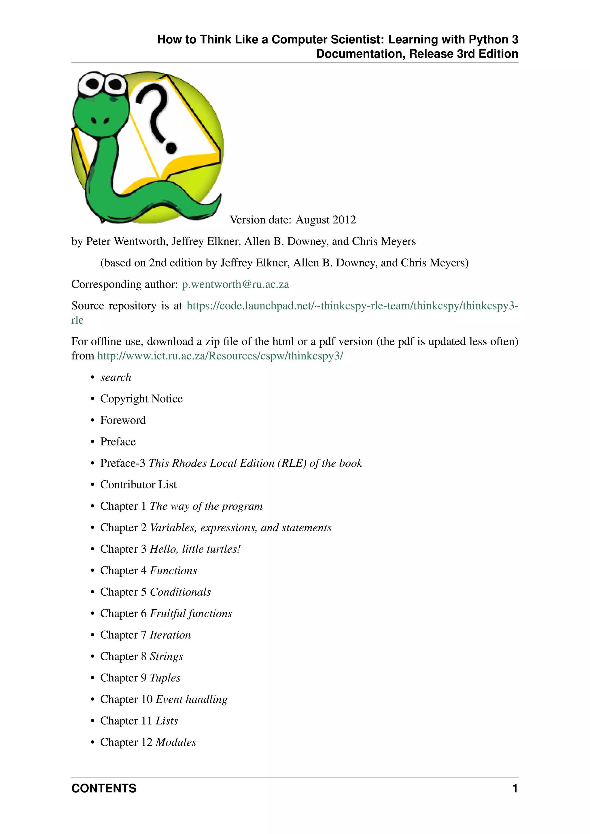 How to Think Like a Computer Scientist: Learning with Python 3
Documentation, Release 3rd Edition
Version date: August 2012
by Peter Wentworth, Jeffrey Elkner, Allen B. Downey, and Chris Meyers
(based on 2nd edition by Jeffrey Elkner, Allen B. Downey, and Chris Meyers)
Corresponding author: p.wentworth@ru.ac.za
Source repository is at https://code.launchpad.net/~thinkcspy-rle-team/thinkcspy/thinkcspy3-
rle
For offline use, download a zip file of the html or a pdf version (the pdf is updated less often)
from http://www.ict.ru.ac.za/Resources/cspw/thinkcspy3/
• search
• Copyright Notice
• Foreword
• Preface
• Preface-3 This Rhodes Local Edition (RLE) of the book
• Contributor List
• Chapter 1 The way of the program
• Chapter 2 Variables, expressions, and statements
• Chapter 3 Hello, little turtles!
• Chapter 4 Functions
• Chapter 5 Conditionals
• Chapter 6 Fruitful functions
• Chapter 7 Iteration
• Chapter 8 Strings
• Chapter 9 Tuples
• Chapter 10 Event handling
• Chapter 11 Lists
• Chapter 12 Modules
CONTENTS 1
 