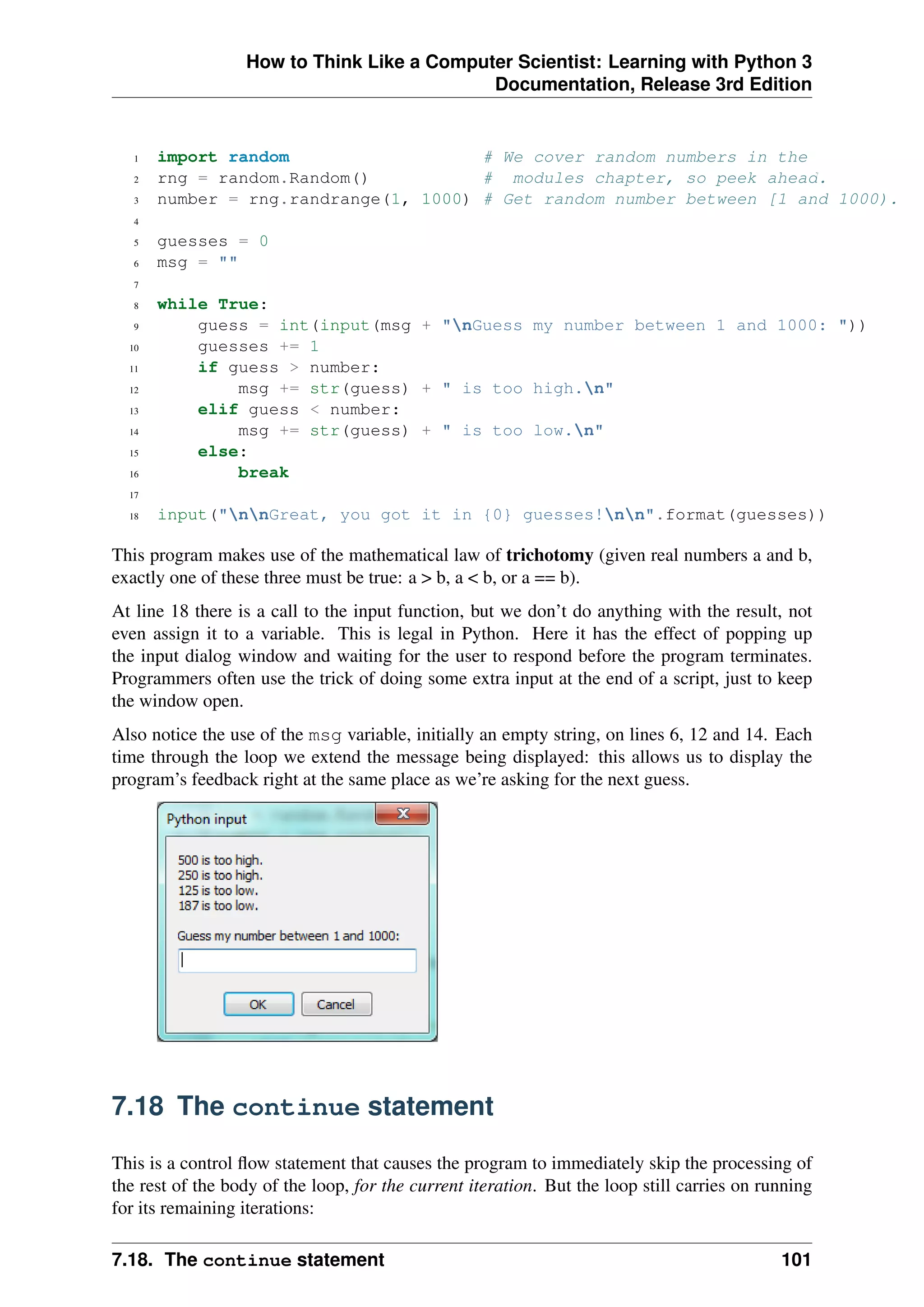 How to Think Like a Computer Scientist: Learning with Python 3
Documentation, Release 3rd Edition
1 import random # We cover random numbers in the
2 rng = random.Random() # modules chapter, so peek ahead.
3 number = rng.randrange(1, 1000) # Get random number between [1 and 1000).
4
5 guesses = 0
6 msg = ""
7
8 while True:
9 guess = int(input(msg + "nGuess my number between 1 and 1000: "))
10 guesses += 1
11 if guess > number:
12 msg += str(guess) + " is too high.n"
13 elif guess < number:
14 msg += str(guess) + " is too low.n"
15 else:
16 break
17
18 input("nnGreat, you got it in {0} guesses!nn".format(guesses))
This program makes use of the mathematical law of trichotomy (given real numbers a and b,
exactly one of these three must be true: a > b, a < b, or a == b).
At line 18 there is a call to the input function, but we don’t do anything with the result, not
even assign it to a variable. This is legal in Python. Here it has the effect of popping up
the input dialog window and waiting for the user to respond before the program terminates.
Programmers often use the trick of doing some extra input at the end of a script, just to keep
the window open.
Also notice the use of the msg variable, initially an empty string, on lines 6, 12 and 14. Each
time through the loop we extend the message being displayed: this allows us to display the
program’s feedback right at the same place as we’re asking for the next guess.
7.18 The continue statement
This is a control flow statement that causes the program to immediately skip the processing of
the rest of the body of the loop, for the current iteration. But the loop still carries on running
for its remaining iterations:
7.18. The continue statement 101
 