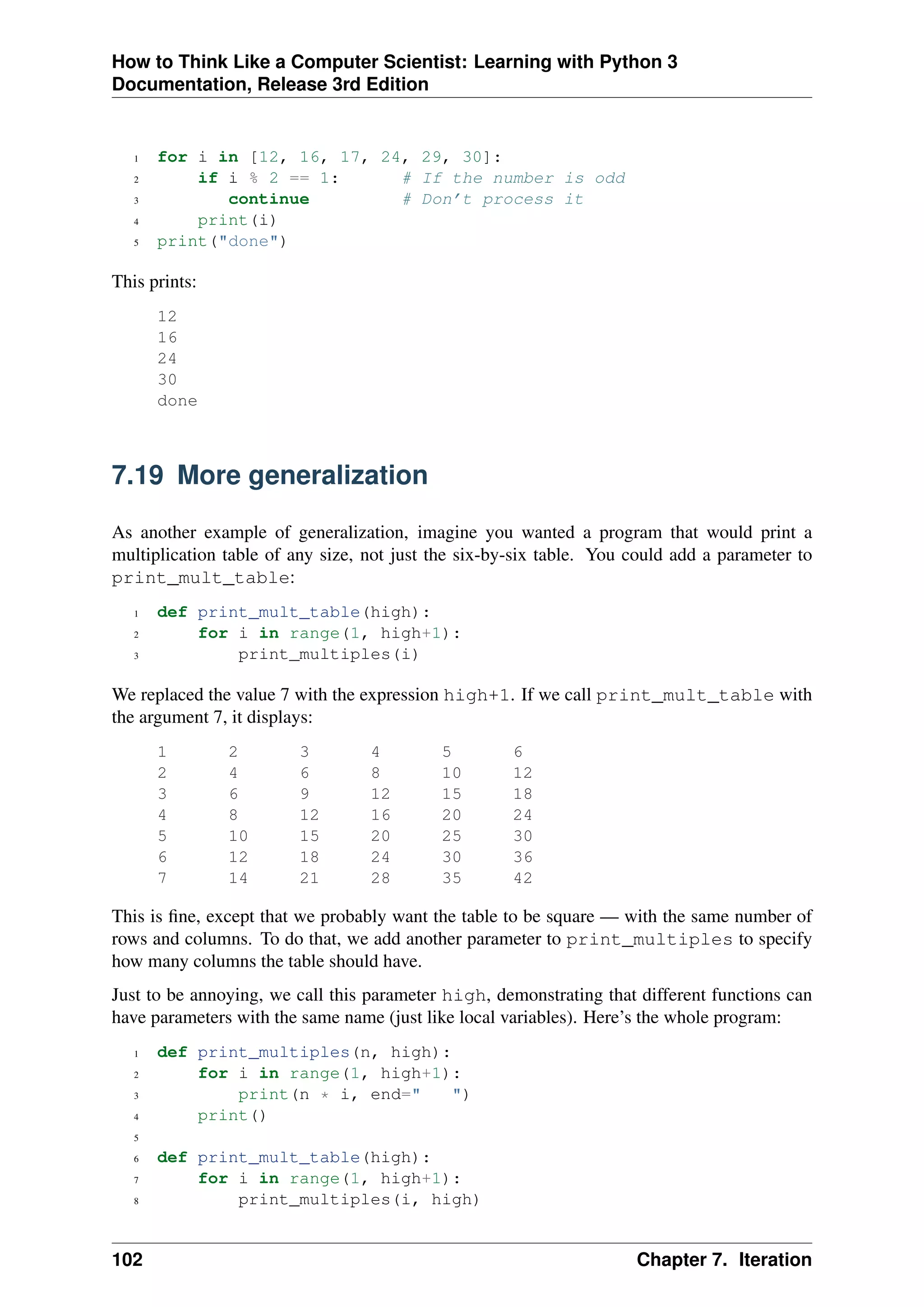 How to Think Like a Computer Scientist: Learning with Python 3
Documentation, Release 3rd Edition
1 for i in [12, 16, 17, 24, 29, 30]:
2 if i % 2 == 1: # If the number is odd
3 continue # Don’t process it
4 print(i)
5 print("done")
This prints:
12
16
24
30
done
7.19 More generalization
As another example of generalization, imagine you wanted a program that would print a
multiplication table of any size, not just the six-by-six table. You could add a parameter to
print_mult_table:
1 def print_mult_table(high):
2 for i in range(1, high+1):
3 print_multiples(i)
We replaced the value 7 with the expression high+1. If we call print_mult_table with
the argument 7, it displays:
1 2 3 4 5 6
2 4 6 8 10 12
3 6 9 12 15 18
4 8 12 16 20 24
5 10 15 20 25 30
6 12 18 24 30 36
7 14 21 28 35 42
This is fine, except that we probably want the table to be square — with the same number of
rows and columns. To do that, we add another parameter to print_multiples to specify
how many columns the table should have.
Just to be annoying, we call this parameter high, demonstrating that different functions can
have parameters with the same name (just like local variables). Here’s the whole program:
1 def print_multiples(n, high):
2 for i in range(1, high+1):
3 print(n * i, end=" ")
4 print()
5
6 def print_mult_table(high):
7 for i in range(1, high+1):
8 print_multiples(i, high)
102 Chapter 7. Iteration
 