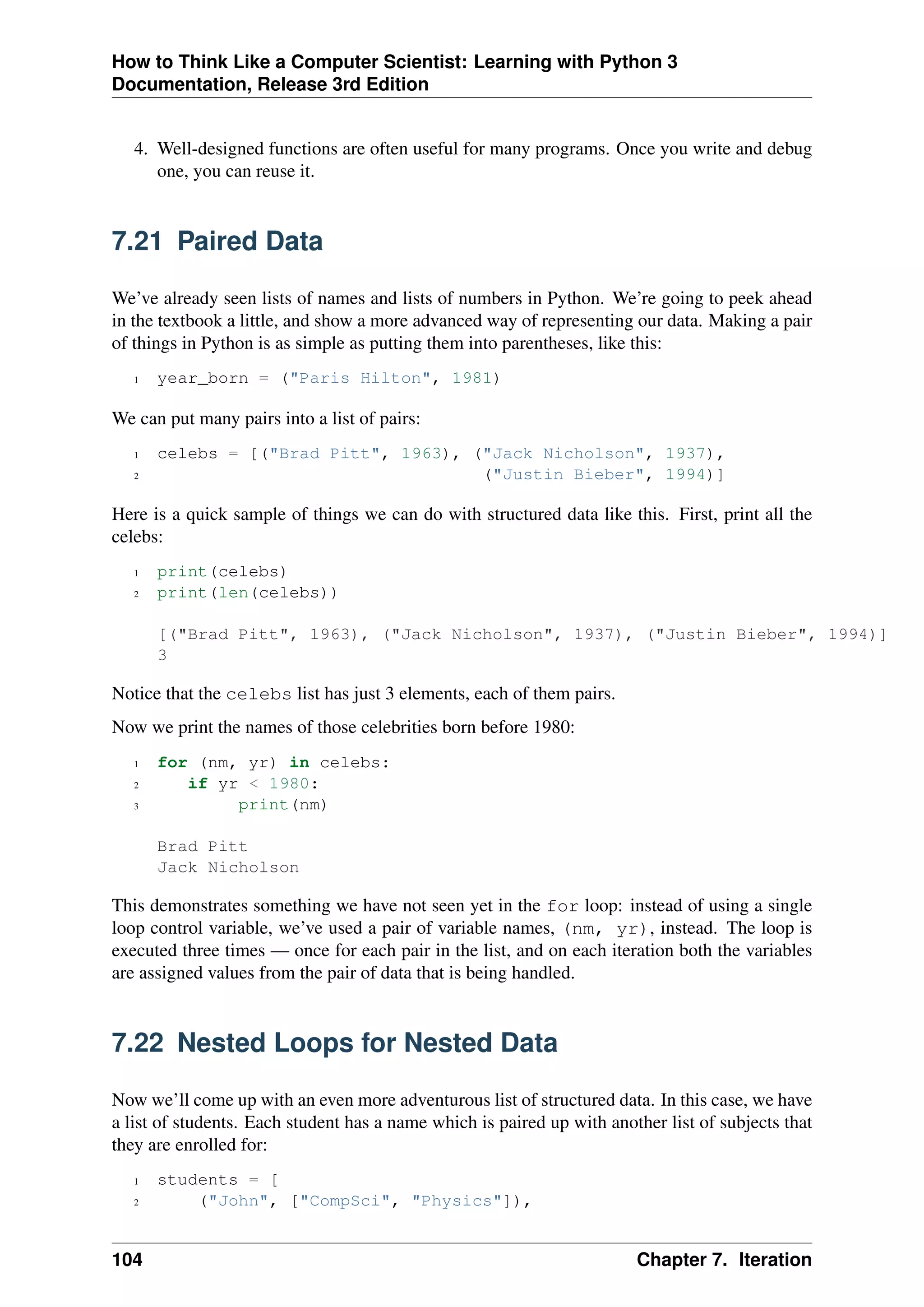 How to Think Like a Computer Scientist: Learning with Python 3
Documentation, Release 3rd Edition
4. Well-designed functions are often useful for many programs. Once you write and debug
one, you can reuse it.
7.21 Paired Data
We’ve already seen lists of names and lists of numbers in Python. We’re going to peek ahead
in the textbook a little, and show a more advanced way of representing our data. Making a pair
of things in Python is as simple as putting them into parentheses, like this:
1 year_born = ("Paris Hilton", 1981)
We can put many pairs into a list of pairs:
1 celebs = [("Brad Pitt", 1963), ("Jack Nicholson", 1937),
2 ("Justin Bieber", 1994)]
Here is a quick sample of things we can do with structured data like this. First, print all the
celebs:
1 print(celebs)
2 print(len(celebs))
[("Brad Pitt", 1963), ("Jack Nicholson", 1937), ("Justin Bieber", 1994)]
3
Notice that the celebs list has just 3 elements, each of them pairs.
Now we print the names of those celebrities born before 1980:
1 for (nm, yr) in celebs:
2 if yr < 1980:
3 print(nm)
Brad Pitt
Jack Nicholson
This demonstrates something we have not seen yet in the for loop: instead of using a single
loop control variable, we’ve used a pair of variable names, (nm, yr), instead. The loop is
executed three times — once for each pair in the list, and on each iteration both the variables
are assigned values from the pair of data that is being handled.
7.22 Nested Loops for Nested Data
Now we’ll come up with an even more adventurous list of structured data. In this case, we have
a list of students. Each student has a name which is paired up with another list of subjects that
they are enrolled for:
1 students = [
2 ("John", ["CompSci", "Physics"]),
104 Chapter 7. Iteration
 