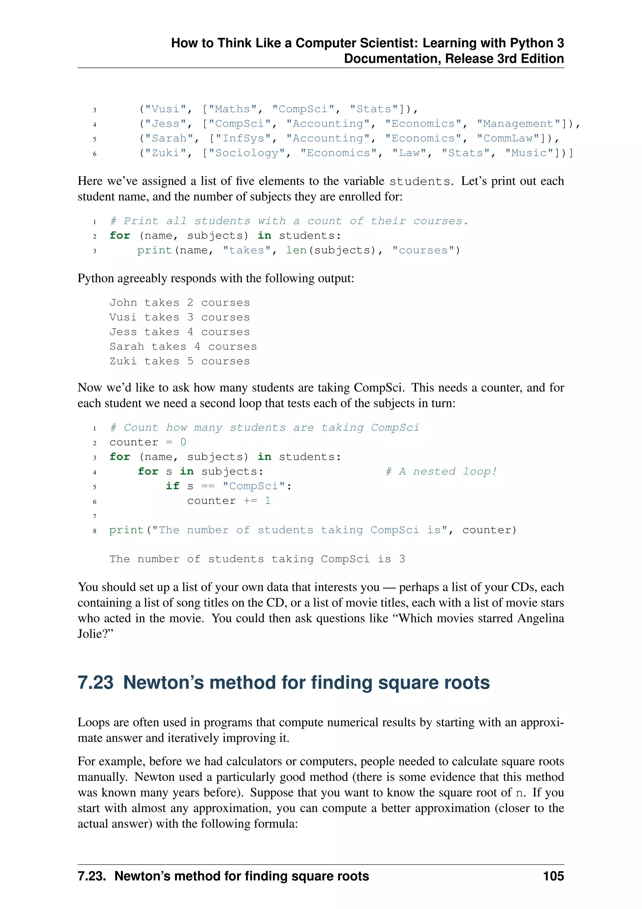 How to Think Like a Computer Scientist: Learning with Python 3
Documentation, Release 3rd Edition
3 ("Vusi", ["Maths", "CompSci", "Stats"]),
4 ("Jess", ["CompSci", "Accounting", "Economics", "Management"]),
5 ("Sarah", ["InfSys", "Accounting", "Economics", "CommLaw"]),
6 ("Zuki", ["Sociology", "Economics", "Law", "Stats", "Music"])]
Here we’ve assigned a list of five elements to the variable students. Let’s print out each
student name, and the number of subjects they are enrolled for:
1 # Print all students with a count of their courses.
2 for (name, subjects) in students:
3 print(name, "takes", len(subjects), "courses")
Python agreeably responds with the following output:
John takes 2 courses
Vusi takes 3 courses
Jess takes 4 courses
Sarah takes 4 courses
Zuki takes 5 courses
Now we’d like to ask how many students are taking CompSci. This needs a counter, and for
each student we need a second loop that tests each of the subjects in turn:
1 # Count how many students are taking CompSci
2 counter = 0
3 for (name, subjects) in students:
4 for s in subjects: # A nested loop!
5 if s == "CompSci":
6 counter += 1
7
8 print("The number of students taking CompSci is", counter)
The number of students taking CompSci is 3
You should set up a list of your own data that interests you — perhaps a list of your CDs, each
containing a list of song titles on the CD, or a list of movie titles, each with a list of movie stars
who acted in the movie. You could then ask questions like “Which movies starred Angelina
Jolie?”
7.23 Newton’s method for finding square roots
Loops are often used in programs that compute numerical results by starting with an approxi-
mate answer and iteratively improving it.
For example, before we had calculators or computers, people needed to calculate square roots
manually. Newton used a particularly good method (there is some evidence that this method
was known many years before). Suppose that you want to know the square root of n. If you
start with almost any approximation, you can compute a better approximation (closer to the
actual answer) with the following formula:
7.23. Newton’s method for finding square roots 105
 