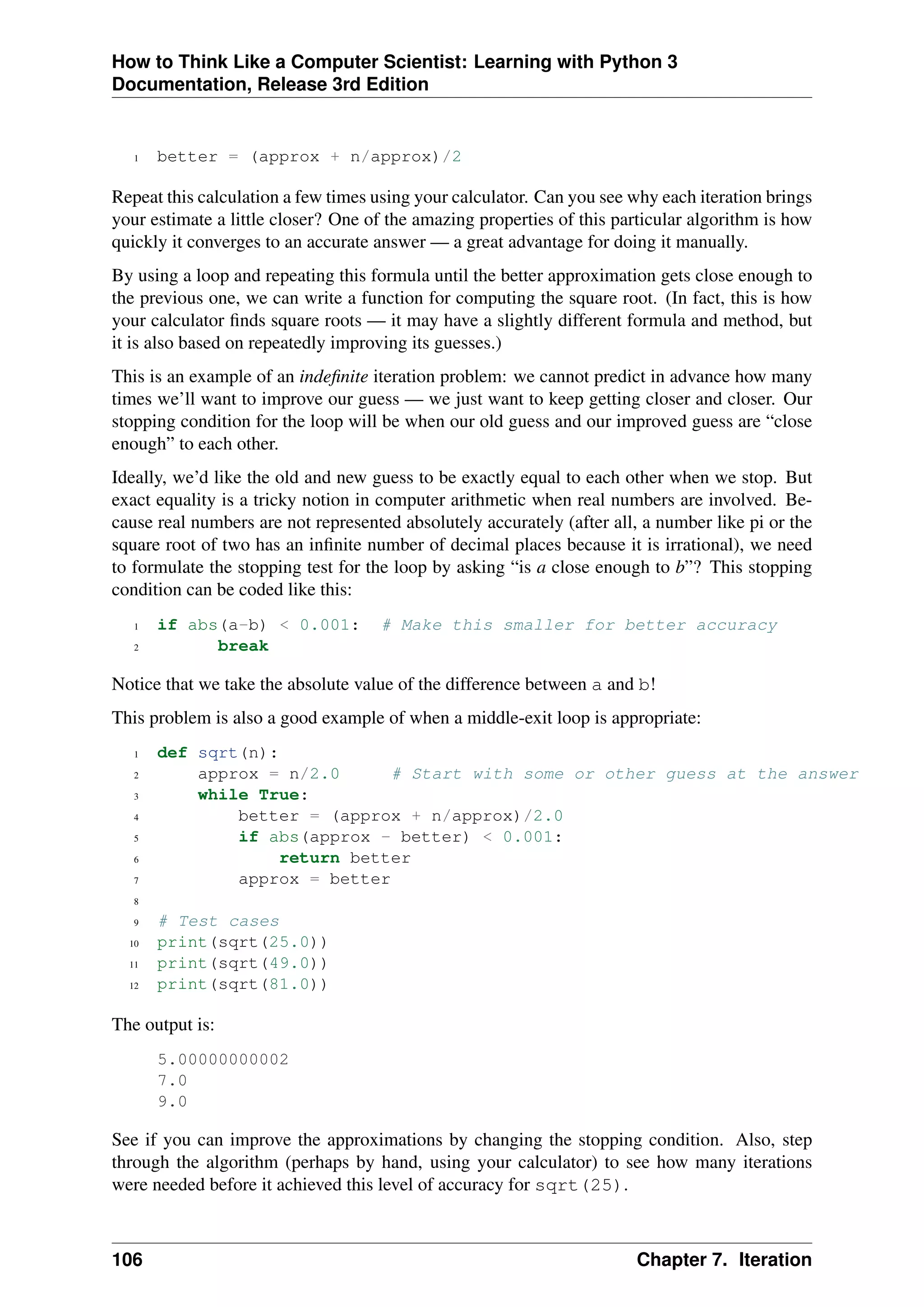 How to Think Like a Computer Scientist: Learning with Python 3
Documentation, Release 3rd Edition
1 better = (approx + n/approx)/2
Repeat this calculation a few times using your calculator. Can you see why each iteration brings
your estimate a little closer? One of the amazing properties of this particular algorithm is how
quickly it converges to an accurate answer — a great advantage for doing it manually.
By using a loop and repeating this formula until the better approximation gets close enough to
the previous one, we can write a function for computing the square root. (In fact, this is how
your calculator finds square roots — it may have a slightly different formula and method, but
it is also based on repeatedly improving its guesses.)
This is an example of an indefinite iteration problem: we cannot predict in advance how many
times we’ll want to improve our guess — we just want to keep getting closer and closer. Our
stopping condition for the loop will be when our old guess and our improved guess are “close
enough” to each other.
Ideally, we’d like the old and new guess to be exactly equal to each other when we stop. But
exact equality is a tricky notion in computer arithmetic when real numbers are involved. Be-
cause real numbers are not represented absolutely accurately (after all, a number like pi or the
square root of two has an infinite number of decimal places because it is irrational), we need
to formulate the stopping test for the loop by asking “is a close enough to b”? This stopping
condition can be coded like this:
1 if abs(a-b) < 0.001: # Make this smaller for better accuracy
2 break
Notice that we take the absolute value of the difference between a and b!
This problem is also a good example of when a middle-exit loop is appropriate:
1 def sqrt(n):
2 approx = n/2.0 # Start with some or other guess at the answer
3 while True:
4 better = (approx + n/approx)/2.0
5 if abs(approx - better) < 0.001:
6 return better
7 approx = better
8
9 # Test cases
10 print(sqrt(25.0))
11 print(sqrt(49.0))
12 print(sqrt(81.0))
The output is:
5.00000000002
7.0
9.0
See if you can improve the approximations by changing the stopping condition. Also, step
through the algorithm (perhaps by hand, using your calculator) to see how many iterations
were needed before it achieved this level of accuracy for sqrt(25).
106 Chapter 7. Iteration
 