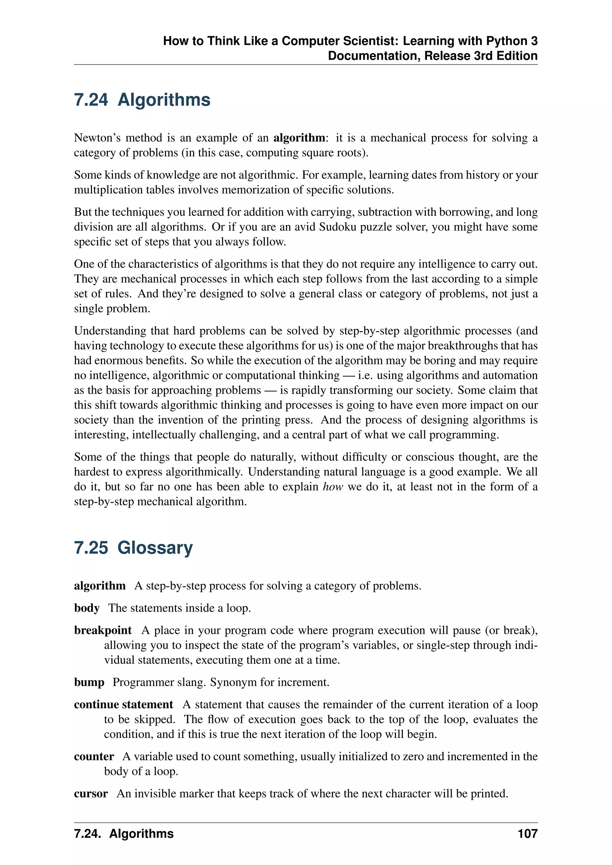 How to Think Like a Computer Scientist: Learning with Python 3
Documentation, Release 3rd Edition
7.24 Algorithms
Newton’s method is an example of an algorithm: it is a mechanical process for solving a
category of problems (in this case, computing square roots).
Some kinds of knowledge are not algorithmic. For example, learning dates from history or your
multiplication tables involves memorization of specific solutions.
But the techniques you learned for addition with carrying, subtraction with borrowing, and long
division are all algorithms. Or if you are an avid Sudoku puzzle solver, you might have some
specific set of steps that you always follow.
One of the characteristics of algorithms is that they do not require any intelligence to carry out.
They are mechanical processes in which each step follows from the last according to a simple
set of rules. And they’re designed to solve a general class or category of problems, not just a
single problem.
Understanding that hard problems can be solved by step-by-step algorithmic processes (and
having technology to execute these algorithms for us) is one of the major breakthroughs that has
had enormous benefits. So while the execution of the algorithm may be boring and may require
no intelligence, algorithmic or computational thinking — i.e. using algorithms and automation
as the basis for approaching problems — is rapidly transforming our society. Some claim that
this shift towards algorithmic thinking and processes is going to have even more impact on our
society than the invention of the printing press. And the process of designing algorithms is
interesting, intellectually challenging, and a central part of what we call programming.
Some of the things that people do naturally, without difficulty or conscious thought, are the
hardest to express algorithmically. Understanding natural language is a good example. We all
do it, but so far no one has been able to explain how we do it, at least not in the form of a
step-by-step mechanical algorithm.
7.25 Glossary
algorithm A step-by-step process for solving a category of problems.
body The statements inside a loop.
breakpoint A place in your program code where program execution will pause (or break),
allowing you to inspect the state of the program’s variables, or single-step through indi-
vidual statements, executing them one at a time.
bump Programmer slang. Synonym for increment.
continue statement A statement that causes the remainder of the current iteration of a loop
to be skipped. The flow of execution goes back to the top of the loop, evaluates the
condition, and if this is true the next iteration of the loop will begin.
counter A variable used to count something, usually initialized to zero and incremented in the
body of a loop.
cursor An invisible marker that keeps track of where the next character will be printed.
7.24. Algorithms 107
 