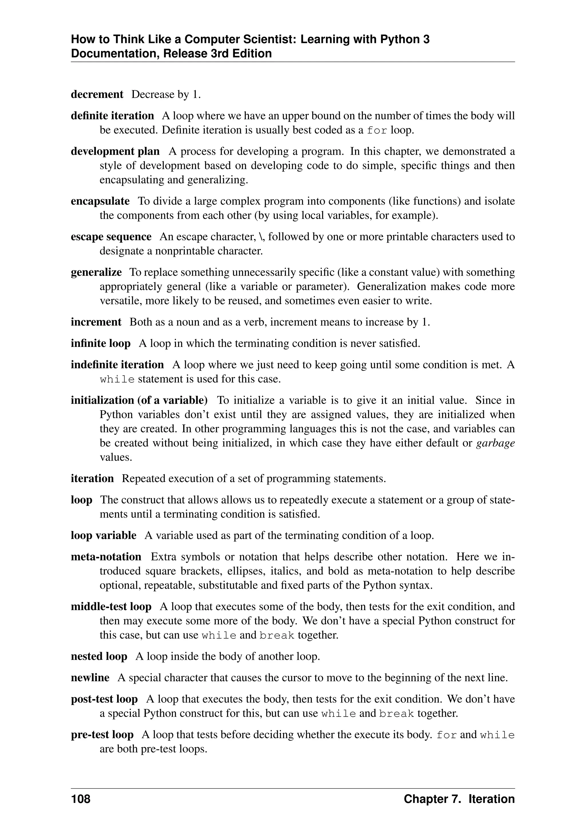 How to Think Like a Computer Scientist: Learning with Python 3
Documentation, Release 3rd Edition
decrement Decrease by 1.
definite iteration A loop where we have an upper bound on the number of times the body will
be executed. Definite iteration is usually best coded as a for loop.
development plan A process for developing a program. In this chapter, we demonstrated a
style of development based on developing code to do simple, specific things and then
encapsulating and generalizing.
encapsulate To divide a large complex program into components (like functions) and isolate
the components from each other (by using local variables, for example).
escape sequence An escape character, , followed by one or more printable characters used to
designate a nonprintable character.
generalize To replace something unnecessarily specific (like a constant value) with something
appropriately general (like a variable or parameter). Generalization makes code more
versatile, more likely to be reused, and sometimes even easier to write.
increment Both as a noun and as a verb, increment means to increase by 1.
infinite loop A loop in which the terminating condition is never satisfied.
indefinite iteration A loop where we just need to keep going until some condition is met. A
while statement is used for this case.
initialization (of a variable) To initialize a variable is to give it an initial value. Since in
Python variables don’t exist until they are assigned values, they are initialized when
they are created. In other programming languages this is not the case, and variables can
be created without being initialized, in which case they have either default or garbage
values.
iteration Repeated execution of a set of programming statements.
loop The construct that allows allows us to repeatedly execute a statement or a group of state-
ments until a terminating condition is satisfied.
loop variable A variable used as part of the terminating condition of a loop.
meta-notation Extra symbols or notation that helps describe other notation. Here we in-
troduced square brackets, ellipses, italics, and bold as meta-notation to help describe
optional, repeatable, substitutable and fixed parts of the Python syntax.
middle-test loop A loop that executes some of the body, then tests for the exit condition, and
then may execute some more of the body. We don’t have a special Python construct for
this case, but can use while and break together.
nested loop A loop inside the body of another loop.
newline A special character that causes the cursor to move to the beginning of the next line.
post-test loop A loop that executes the body, then tests for the exit condition. We don’t have
a special Python construct for this, but can use while and break together.
pre-test loop A loop that tests before deciding whether the execute its body. for and while
are both pre-test loops.
108 Chapter 7. Iteration
 