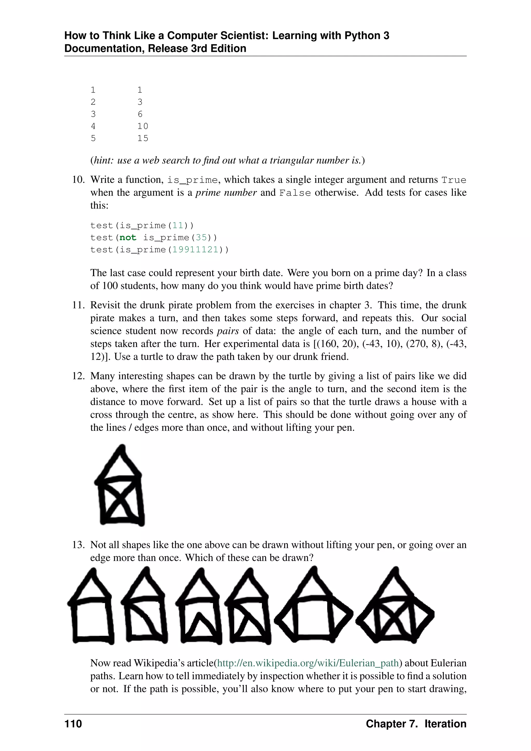 How to Think Like a Computer Scientist: Learning with Python 3
Documentation, Release 3rd Edition
1 1
2 3
3 6
4 10
5 15
(hint: use a web search to find out what a triangular number is.)
10. Write a function, is_prime, which takes a single integer argument and returns True
when the argument is a prime number and False otherwise. Add tests for cases like
this:
test(is_prime(11))
test(not is_prime(35))
test(is_prime(19911121))
The last case could represent your birth date. Were you born on a prime day? In a class
of 100 students, how many do you think would have prime birth dates?
11. Revisit the drunk pirate problem from the exercises in chapter 3. This time, the drunk
pirate makes a turn, and then takes some steps forward, and repeats this. Our social
science student now records pairs of data: the angle of each turn, and the number of
steps taken after the turn. Her experimental data is [(160, 20), (-43, 10), (270, 8), (-43,
12)]. Use a turtle to draw the path taken by our drunk friend.
12. Many interesting shapes can be drawn by the turtle by giving a list of pairs like we did
above, where the first item of the pair is the angle to turn, and the second item is the
distance to move forward. Set up a list of pairs so that the turtle draws a house with a
cross through the centre, as show here. This should be done without going over any of
the lines / edges more than once, and without lifting your pen.
13. Not all shapes like the one above can be drawn without lifting your pen, or going over an
edge more than once. Which of these can be drawn?
Now read Wikipedia’s article(http://en.wikipedia.org/wiki/Eulerian_path) about Eulerian
paths. Learn how to tell immediately by inspection whether it is possible to find a solution
or not. If the path is possible, you’ll also know where to put your pen to start drawing,
110 Chapter 7. Iteration
 