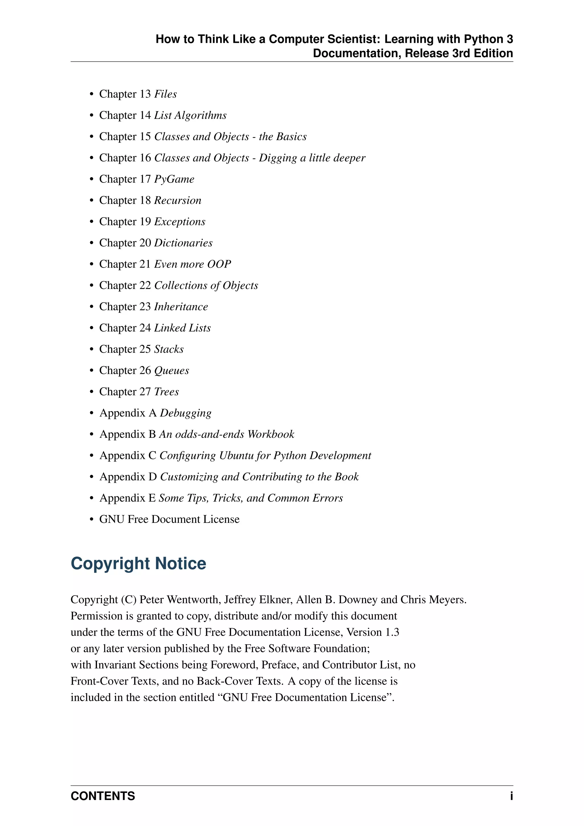 How to Think Like a Computer Scientist: Learning with Python 3
Documentation, Release 3rd Edition
• Chapter 13 Files
• Chapter 14 List Algorithms
• Chapter 15 Classes and Objects - the Basics
• Chapter 16 Classes and Objects - Digging a little deeper
• Chapter 17 PyGame
• Chapter 18 Recursion
• Chapter 19 Exceptions
• Chapter 20 Dictionaries
• Chapter 21 Even more OOP
• Chapter 22 Collections of Objects
• Chapter 23 Inheritance
• Chapter 24 Linked Lists
• Chapter 25 Stacks
• Chapter 26 Queues
• Chapter 27 Trees
• Appendix A Debugging
• Appendix B An odds-and-ends Workbook
• Appendix C Configuring Ubuntu for Python Development
• Appendix D Customizing and Contributing to the Book
• Appendix E Some Tips, Tricks, and Common Errors
• GNU Free Document License
Copyright Notice
Copyright (C) Peter Wentworth, Jeffrey Elkner, Allen B. Downey and Chris Meyers.
Permission is granted to copy, distribute and/or modify this document
under the terms of the GNU Free Documentation License, Version 1.3
or any later version published by the Free Software Foundation;
with Invariant Sections being Foreword, Preface, and Contributor List, no
Front-Cover Texts, and no Back-Cover Texts. A copy of the license is
included in the section entitled “GNU Free Documentation License”.
CONTENTS i
 