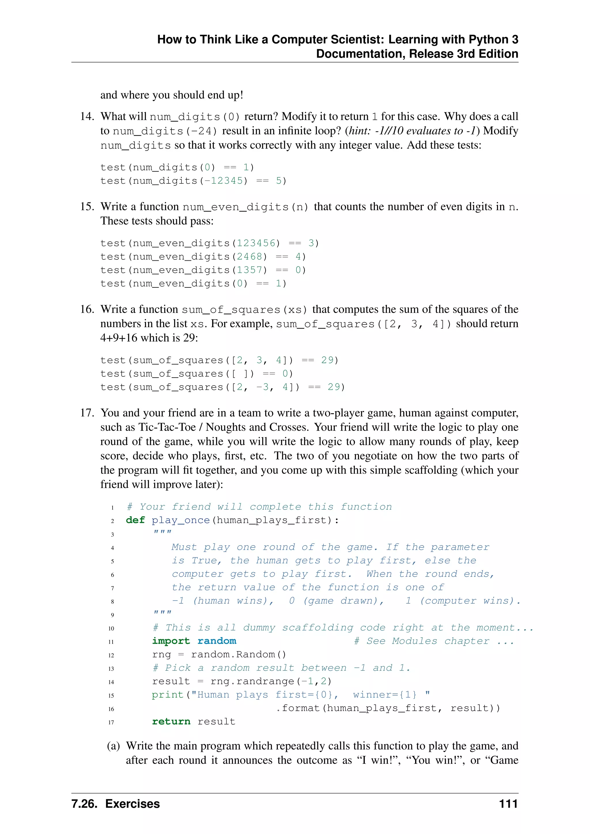 How to Think Like a Computer Scientist: Learning with Python 3
Documentation, Release 3rd Edition
and where you should end up!
14. What will num_digits(0) return? Modify it to return 1 for this case. Why does a call
to num_digits(-24) result in an infinite loop? (hint: -1//10 evaluates to -1) Modify
num_digits so that it works correctly with any integer value. Add these tests:
test(num_digits(0) == 1)
test(num_digits(-12345) == 5)
15. Write a function num_even_digits(n) that counts the number of even digits in n.
These tests should pass:
test(num_even_digits(123456) == 3)
test(num_even_digits(2468) == 4)
test(num_even_digits(1357) == 0)
test(num_even_digits(0) == 1)
16. Write a function sum_of_squares(xs) that computes the sum of the squares of the
numbers in the list xs. For example, sum_of_squares([2, 3, 4]) should return
4+9+16 which is 29:
test(sum_of_squares([2, 3, 4]) == 29)
test(sum_of_squares([ ]) == 0)
test(sum_of_squares([2, -3, 4]) == 29)
17. You and your friend are in a team to write a two-player game, human against computer,
such as Tic-Tac-Toe / Noughts and Crosses. Your friend will write the logic to play one
round of the game, while you will write the logic to allow many rounds of play, keep
score, decide who plays, first, etc. The two of you negotiate on how the two parts of
the program will fit together, and you come up with this simple scaffolding (which your
friend will improve later):
1 # Your friend will complete this function
2 def play_once(human_plays_first):
3 """
4 Must play one round of the game. If the parameter
5 is True, the human gets to play first, else the
6 computer gets to play first. When the round ends,
7 the return value of the function is one of
8 -1 (human wins), 0 (game drawn), 1 (computer wins).
9 """
10 # This is all dummy scaffolding code right at the moment...
11 import random # See Modules chapter ...
12 rng = random.Random()
13 # Pick a random result between -1 and 1.
14 result = rng.randrange(-1,2)
15 print("Human plays first={0}, winner={1} "
16 .format(human_plays_first, result))
17 return result
(a) Write the main program which repeatedly calls this function to play the game, and
after each round it announces the outcome as “I win!”, “You win!”, or “Game
7.26. Exercises 111
 