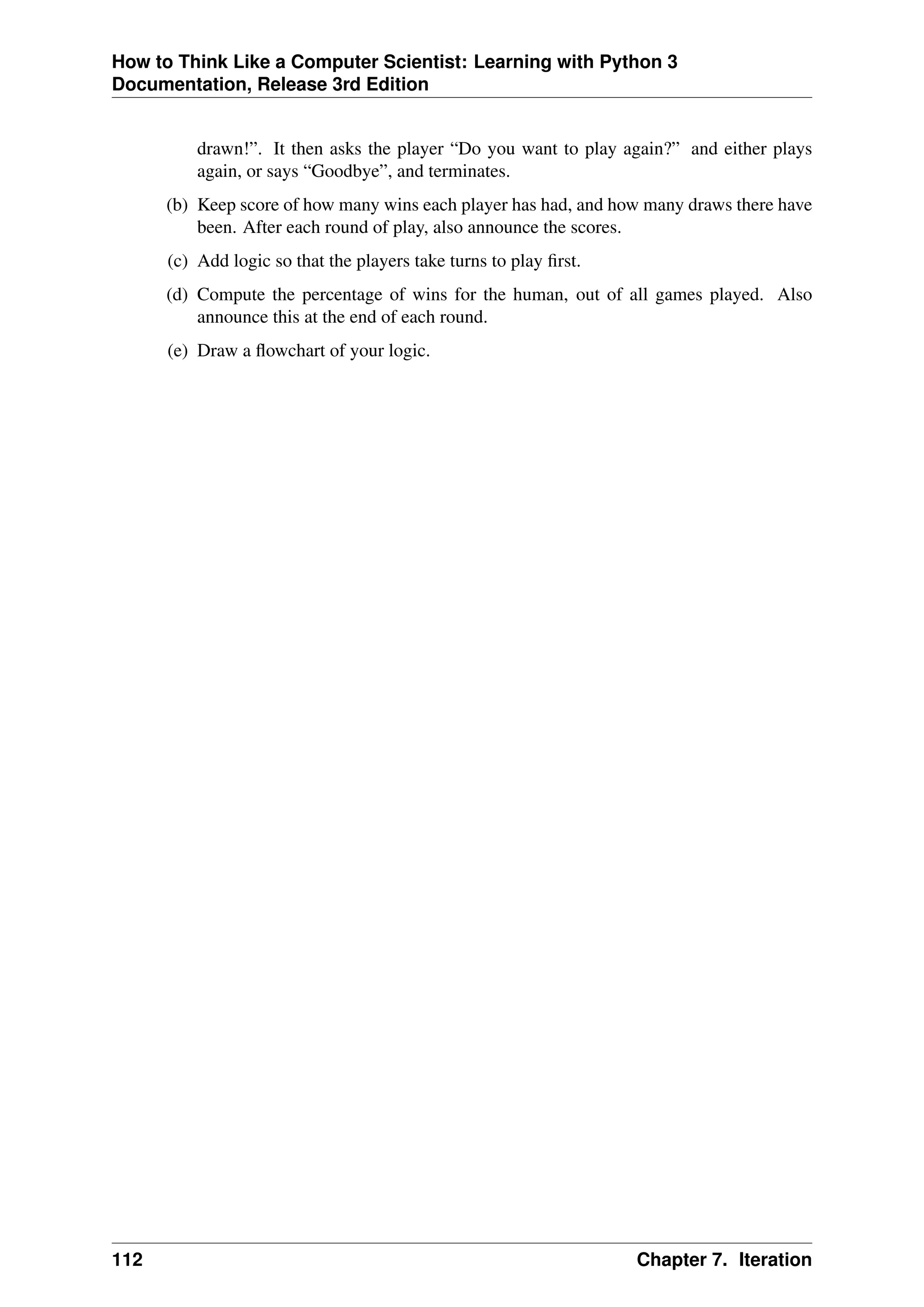 How to Think Like a Computer Scientist: Learning with Python 3
Documentation, Release 3rd Edition
drawn!”. It then asks the player “Do you want to play again?” and either plays
again, or says “Goodbye”, and terminates.
(b) Keep score of how many wins each player has had, and how many draws there have
been. After each round of play, also announce the scores.
(c) Add logic so that the players take turns to play first.
(d) Compute the percentage of wins for the human, out of all games played. Also
announce this at the end of each round.
(e) Draw a flowchart of your logic.
112 Chapter 7. Iteration
 