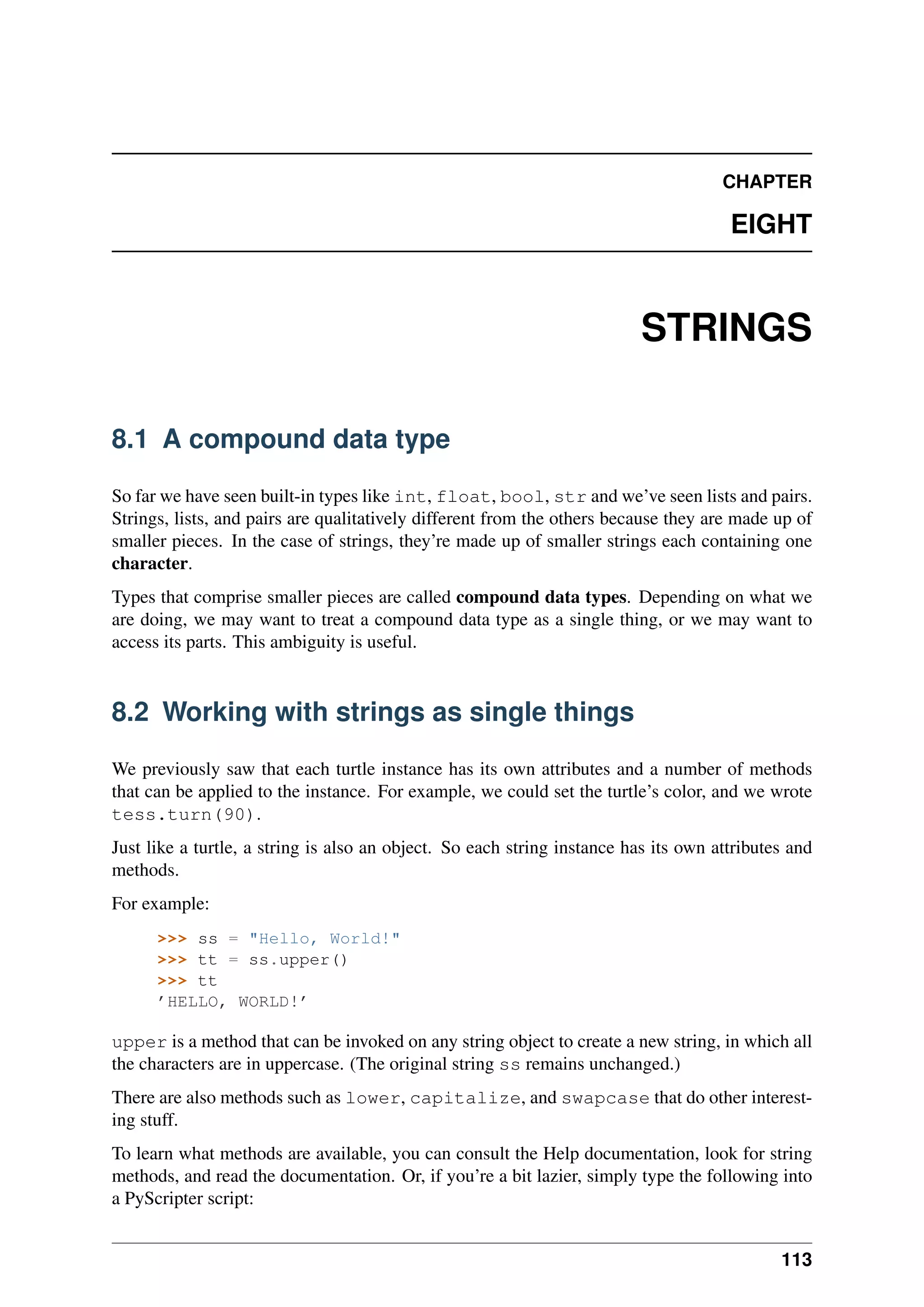 CHAPTER
EIGHT
STRINGS
8.1 A compound data type
So far we have seen built-in types like int, float, bool, str and we’ve seen lists and pairs.
Strings, lists, and pairs are qualitatively different from the others because they are made up of
smaller pieces. In the case of strings, they’re made up of smaller strings each containing one
character.
Types that comprise smaller pieces are called compound data types. Depending on what we
are doing, we may want to treat a compound data type as a single thing, or we may want to
access its parts. This ambiguity is useful.
8.2 Working with strings as single things
We previously saw that each turtle instance has its own attributes and a number of methods
that can be applied to the instance. For example, we could set the turtle’s color, and we wrote
tess.turn(90).
Just like a turtle, a string is also an object. So each string instance has its own attributes and
methods.
For example:
>>> ss = "Hello, World!"
>>> tt = ss.upper()
>>> tt
’HELLO, WORLD!’
upper is a method that can be invoked on any string object to create a new string, in which all
the characters are in uppercase. (The original string ss remains unchanged.)
There are also methods such as lower, capitalize, and swapcase that do other interest-
ing stuff.
To learn what methods are available, you can consult the Help documentation, look for string
methods, and read the documentation. Or, if you’re a bit lazier, simply type the following into
a PyScripter script:
113
 