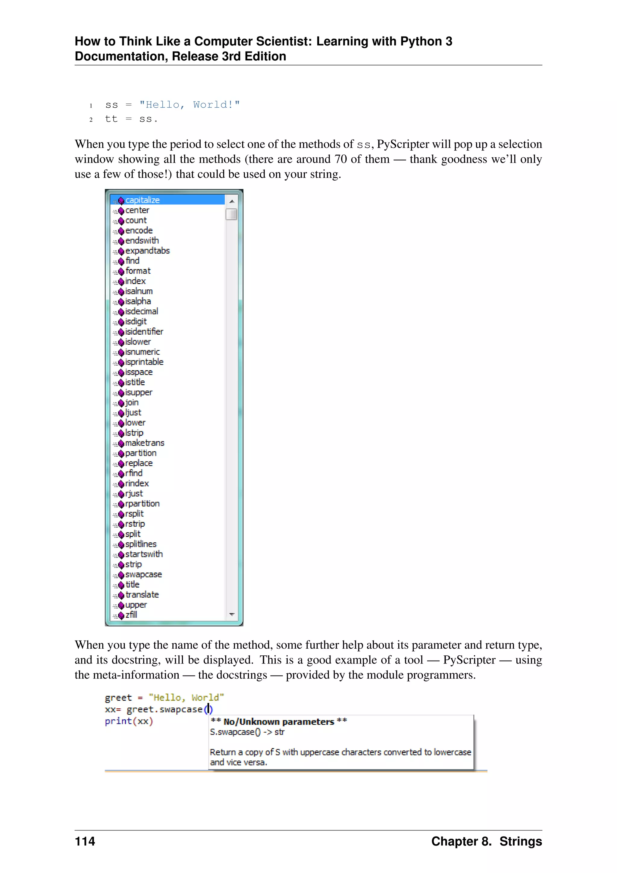 How to Think Like a Computer Scientist: Learning with Python 3
Documentation, Release 3rd Edition
1 ss = "Hello, World!"
2 tt = ss.
When you type the period to select one of the methods of ss, PyScripter will pop up a selection
window showing all the methods (there are around 70 of them — thank goodness we’ll only
use a few of those!) that could be used on your string.
When you type the name of the method, some further help about its parameter and return type,
and its docstring, will be displayed. This is a good example of a tool — PyScripter — using
the meta-information — the docstrings — provided by the module programmers.
114 Chapter 8. Strings
 