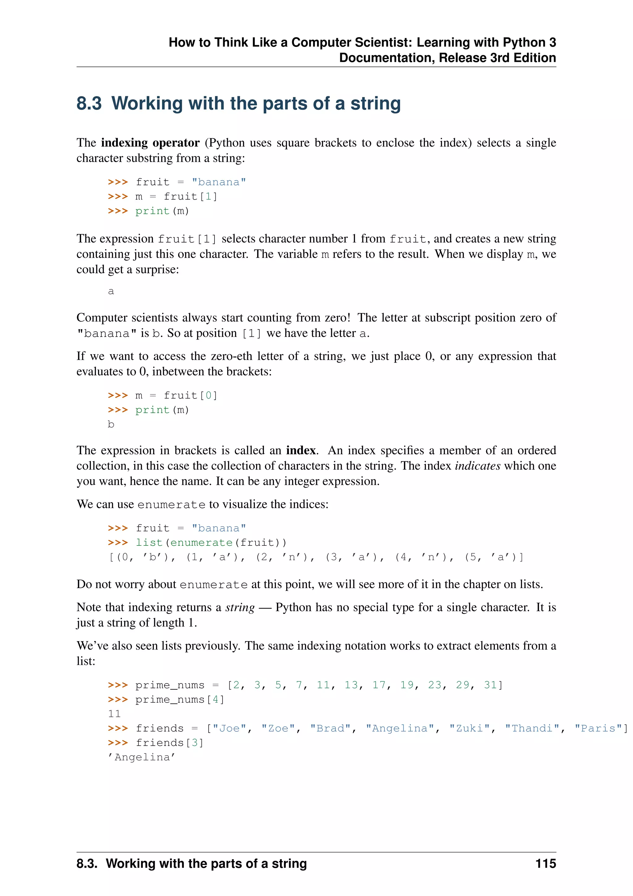 How to Think Like a Computer Scientist: Learning with Python 3
Documentation, Release 3rd Edition
8.3 Working with the parts of a string
The indexing operator (Python uses square brackets to enclose the index) selects a single
character substring from a string:
>>> fruit = "banana"
>>> m = fruit[1]
>>> print(m)
The expression fruit[1] selects character number 1 from fruit, and creates a new string
containing just this one character. The variable m refers to the result. When we display m, we
could get a surprise:
a
Computer scientists always start counting from zero! The letter at subscript position zero of
"banana" is b. So at position [1] we have the letter a.
If we want to access the zero-eth letter of a string, we just place 0, or any expression that
evaluates to 0, inbetween the brackets:
>>> m = fruit[0]
>>> print(m)
b
The expression in brackets is called an index. An index specifies a member of an ordered
collection, in this case the collection of characters in the string. The index indicates which one
you want, hence the name. It can be any integer expression.
We can use enumerate to visualize the indices:
>>> fruit = "banana"
>>> list(enumerate(fruit))
[(0, ’b’), (1, ’a’), (2, ’n’), (3, ’a’), (4, ’n’), (5, ’a’)]
Do not worry about enumerate at this point, we will see more of it in the chapter on lists.
Note that indexing returns a string — Python has no special type for a single character. It is
just a string of length 1.
We’ve also seen lists previously. The same indexing notation works to extract elements from a
list:
>>> prime_nums = [2, 3, 5, 7, 11, 13, 17, 19, 23, 29, 31]
>>> prime_nums[4]
11
>>> friends = ["Joe", "Zoe", "Brad", "Angelina", "Zuki", "Thandi", "Paris"]
>>> friends[3]
’Angelina’
8.3. Working with the parts of a string 115
 